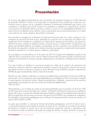 Guía Pedagógica para la Convivencia Escolar 5
Presentación
En el marco del objetivo fundamental de cerrar las brechas de inequidad recogido en el Plan Nacional
de Desarrollo 2010-214 “Camino a la Prosperidad” el mejoramiento de la calidad de la educación y la
formación para el ejercicio de la ciudadanía constituyen la herramienta fundamental para formar a las
ciudadanas y ciudadanos que el país necesita; una ciudadana o ciudadano en capacidad de contribuir
a los procesos de desarrollo cultural, económico, político y social y en la sostenibilidad ambiental; en el
como parte de una nación próspera, democrática e incluyente.
Esta prioridad es recogida por el Ministerio de Educación Nacional quien en un gran consenso con las
secretarías de educación de todo el país, desarrolla la concepción de una educación de calidad como
aquella que “forma ciudadanas y ciudadanos con valores éticos, respetuosos de lo público, que ejercen los
derechos humanos, cumplen sus deberes sociales y conviven en paz, e implica ofrecer una educación que
genera oportunidades legítimas de progreso y prosperidad, que sea competitiva, que contribuya a cerrar
las brechas de inequidad, centrada en la institución educativa, que permita y comprometa la participación
1620 de 2013; a través de la cual se crea el “Sistema Nacional de Convivencia Escolar y Formación para
Escolar”.
Con esta iniciativa se fortalece la convivencia escolar por medio de la creación de mecanismos de
prevención, promoción, atención y seguimiento orientados a mejorar el clima escolar y disminuir las acciones
(DHSR) del grupo de estudiantes, dentro y fuera de la escuela.
Basados en estos objetivos, lideramos un proceso de reglamentación participativa de la mencionada ley
para cumplir con los compromisos y las responsabilidades que se establecen en ella. La información recogida
en estos espacios nos permitió construir, desde las percepciones, realidades y opiniones de las personas
participantes, recomendaciones para la construcción del Decreto Reglamentario
1965 de 2013.
Adicionalmente y con el interés de cumplir con las responsabilidades que en el artículo 15 de la Ley 1620
la tarea de construir una serie de materiales educativos dirigidos a apoyar a los establecimientos educativos
las estrategias y herramientas pedagógicas que contribuyan al mejoramiento de la convivencia escolar y al
ejercicio de los DDHH y DHSR.
Las guías que encontrará a continuación brindan herramientas pedagógicas a los EE de todo el país y
su comunidad educativa para facilitar el proceso de ajuste de los manuales de convivencia de manera
participativa, la puesta en marcha de la ruta de promoción, prevención, atención y seguimiento para
 