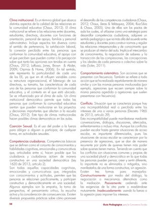 Guía Pedagógica para la Convivencia Escolar50
Clima institucional. Es un término global que abarca
distintos aspectos de la calidad de las relaciones en
la comunidad educativa (Chaux, 2012). El clima
estudiantes, directivas, docentes con funciones de
orientación, personal de apoyo, familias y personal
administrativo. Incluye aspectos tan diversos como
el sentido de pertenencia, la satisfacción laboral,
la conexión percibida entre las personas que
conforman la comunidad educativa, el apoyo con
el que perciben que pueden contar o la percepción
sobre qué tanto las opiniones son tenidas en cuenta
este representa la particularidad de cada uno
su estructura organizacional, el liderazgo de sus
directivas, su tamaño, las características de cada
una de las personas que conforman la comunidad
educativa, y el contexto en el que está ubicado.
institucional democrático permite que todas las
personas que conforman la comunidad educativa
sientan que pueden involucrarse en los proyectos
y decisiones importantes que afectan a la escuela
(Chaux, 2012). Este tipo de climas institucionales
hacen posibles climas democráticos en las aulas.
Coerción Sexual. Es el uso del poder o la fuerza
para obligar a alguien a participar, de cualquier
forma, en actividades sexuales.
Competencias ciudadanas. Competencias básicas
habilidades cognitivas, emocionales y comunicativas
que, articuladas entre sí, hacen posible que los
ciudadanos y ciudadanas actúen de manera
constructiva en una sociedad democrática (Ley
1620 de 2013, artículo 2).
emocionales y comunicativas que, integradas
con conocimientos y actitudes, permiten que las
constructiva y democráticamente en una sociedad.
Algunos ejemplos son la empatía, la toma de
perspectiva, el pensamiento crítico, la escucha
activa y la consideración de consecuencias. Existen
diversas propuestas prácticas sobre cómo promover
el desarrollo de las competencias ciudadanas (Chaux,
aula los cuales, al utilizarse como una estrategia para
desarrollar competencias ciudadanas, adquiere un
sentido pedagógico que va más allá del acuerdo entre
estudiantes y docentes para construir normas y regular
las relaciones interpersonales y de conocimiento que
se producen al interior del aula. Implica el intercambio
de conocimientos, la negociación de saberes y la
transacción de las compresiones, las concepciones
y los ideales de cada persona o colectivo sobre la
Comportamiento sistemático.
acción que se ha realizado repetidamente de manera
similar y con las mismas personas involucradas (por
ejemplo, agresiones que recaen siempre sobre la
misma persona agredida o agresiones que suelen
presentarse con frecuencia).
una incompatibilidad real o percibida entre los
intereses de una o varias personas (Decreto 1965
de 2013, artículo 39).
Esta incompatibilidad puede manifestarse mediante
conversaciones, diálogos, discusiones, altercados,
pueden escalar hasta generar situaciones de acoso
escolar, es importante diferenciarlos, pues las
situaciones de acoso escolar se caracterizan por la
presencia de agresiones, que se dan de manera
recurrente por parte de quienes tienen más poder
sobre quienes tienen menos. Teniendo en cuenta que
una sociedad plural y democrática en la que todas
las personas pueden pensar, creer y sentir diferente,
lo importante no es eliminarlos o mitigarlos, sino
manifestarlos de una forma constructiva, sin agresión.
Existen tres formas para manejarlos:
por medio del diálogo, la
negociación o mecanismos alternativos como
la mediación. cediendo ante
las exigencias de la otra parte o evadiéndose
mutuamente. usando la fuerza o
la agresión para imponer los intereses.
 