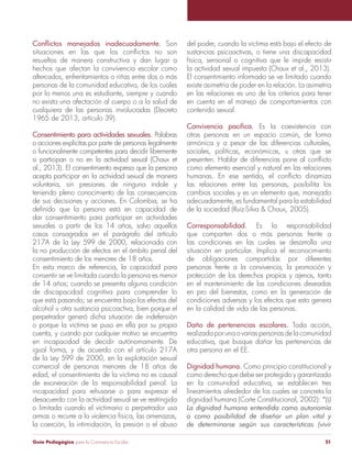 Guía Pedagógica para la Convivencia Escolar 51
resueltos de manera constructiva y dan lugar a
hechos que afectan la convivencia escolar como
altercados, enfrentamientos o riñas entre dos o más
personas de la comunidad educativa, de los cuales
por lo menos una es estudiante, siempre y cuando
no exista una afectación al cuerpo o a la salud de
cualquiera de las personas involucradas (Decreto
1965 de 2013, artículo 39).
Consentimiento para actividades sexuales. Palabras
o acciones explícitas por parte de personas legalmente
o funcionalmente competentes para decidir libremente
si participan o no en la actividad sexual (Chaux et
al., 2013). El consentimiento expresa que la persona
acepta participar en la actividad sexual de manera
voluntaria, sin presiones de ninguna índole y
teniendo pleno conocimiento de las consecuencias
de sus decisiones y acciones. En Colombia, se ha
dar consentimiento para participar en actividades
casos consagrados en el parágrafo del artículo
217A de la Ley 599 de 2000, relacionada con
la no producción de efectos en el ámbito penal del
consentimiento de los menores de 18 años.
En esta marco de referencia, la capacidad para
consentir se ve limitada cuando la persona es menor
de discapacidad cognitiva para comprender lo
que está pasando; se encuentra bajo los efectos del
alcohol u otra sustancia psicoactiva, bien porque el
perpetrador generó dicha situación de indefensión
o porque la víctima se puso en ella por su propia
cuenta, y cuando por cualquier motivo se encuentra
en incapacidad de decidir autónomamente. De
igual forma, y de acuerdo con el artículo 217A
de la Ley 599 de 2000, en la explotación sexual
comercial de personas menores de 18 años de
edad, el consentimiento de la víctima no es causal
de exoneración de la responsabilidad penal. La
incapacidad para rehusarse o para expresar el
desacuerdo con la actividad sexual se ve restringida
o limitada cuando el victimario o perpetrador usa
armas o recurre a la violencia física, las amenazas,
la coerción, la intimidación, la presión o el abuso
del poder, cuando la víctima está bajo el efecto de
sustancias psicoactivas, o tiene una discapacidad
física, sensorial o cognitiva que le impide resistir
la actividad sexual impuesta (Chaux et al., 2013).
El consentimiento informado se ve limitado cuando
existe asimetría de poder en la relación. La asimetría
en las relaciones es uno de los criterios para tener
en cuenta en el manejo de comportamientos con
contenido sexual.
Es la coexistencia con
otras personas en un espacio común, de forma
armónica y a pesar de las diferencias culturales,
sociales, políticas, económicas, u otras que se
como elemento esencial y natural en las relaciones
las relaciones entre las personas, posibilita los
cambios sociales y es un elemento que, manejado
adecuadamente, es fundamental para la estabilidad
Corresponsabilidad. Es la responsabilidad
que comparten dos o más personas frente a
las condiciones en las cuales se desarrolla una
situación en particular. Implica el reconocimiento
de obligaciones compartidas por diferentes
personas frente a la convivencia, la promoción y
protección de los derechos propios y ajenos, tanto
en el mantenimiento de las condiciones deseadas
en pro del bienestar, como en la generación de
condiciones adversas y los efectos que esto genera
en la calidad de vida de las personas.
Daño de pertenencias escolares. Toda acción,
realizada por una o varias personas de la comunidad
educativa, que busque dañar las pertenencias de
otra persona en el EE.
Dignidad humana. Como principio constitucional y
como derecho que debe ser protegido y garantizado
en la comunidad educativa, se establecen tres
lineamientos alrededor de los cuales se concreta la
dignidad humana (Corte Constitucional, 2002):
 