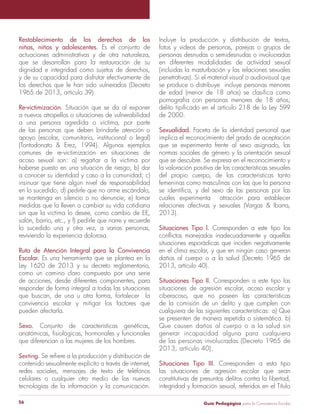 Guía Pedagógica para la Convivencia Escolar56
Restablecimiento de los derechos de los
Es el conjunto de
actuaciones administrativas y de otra naturaleza,
que se desarrollan para la restauración de su
dignidad e integridad como sujetos de derechos,
y de su capacidad para disfrutar efectivamente de
los derechos que le han sido vulnerados (Decreto
1965 de 2013, artículo 39).
Re-victimización.
a nuevos atropellos o situaciones de vulnerabilidad
a una persona agredida o víctima, por parte
de las personas que deben brindarle atención o
apoyo (escolar, comunitario, institucional o legal)
comunes de re-victimización en situaciones de
acoso sexual son: a) regañar a la víctima por
haberse puesto en una situación de riesgo; b) dar
a conocer su identidad y caso a la comunidad; c)
insinuar que tiene algún nivel de responsabilidad
en lo sucedido; d) pedirle que no arme escándalo,
se mantenga en silencio o no denuncie; e) tomar
medidas que la lleven a cambiar su vida cotidiana
sin que la víctima lo desee, como cambio de EE,
salón, barrio, etc., y f) pedirle que narre y recuerde
lo sucedido una y otra vez, a varias personas,
reviviendo la experiencia dolorosa.
Escolar. Es una herramienta que se plantea en la
Ley 1620 de 2013 y su decreto reglamentario,
como un camino claro compuesto por una serie
de acciones, desde diferentes componentes, para
responder de forma integral a todas las situaciones
que buscan, de una u otra forma, fortalecer la
convivencia escolar y mitigar los factores que
pueden afectarla.
Sexo. Conjunto de características genéticas,
que diferencian a las mujeres de los hombres.
Sexting.
contenido sexualmente explícito a través de internet,
redes sociales, mensajes de texto de teléfonos
celulares o cualquier otro medio de las nuevas
tecnologías de la información y la comunicación.
Incluye la producción y distribución de textos,
fotos y videos de personas, parejas o grupos de
personas desnudas o semidesnudas o involucradas
en diferentes modalidades de actividad sexual
(incluidas la masturbación y las relaciones sexuales
se produce o distribuye incluye personas menores
pornografía con personas menores de 18 años;
de 2000.
Sexualidad. Faceta de la identidad personal que
implica el reconocimiento del grado de aceptación
que se experimenta frente al sexo asignado, las
normas sociales de género y la orientación sexual
la valoración positiva de las características sexuales
del propio cuerpo, de las características tanto
femeninas como masculinas con las que la persona
cuales experimenta atracción para establecer
2013).
Situaciones Tipo l. Corresponden a este tipo los
situaciones esporádicas que inciden negativamente
en el clima escolar, y que en ningún caso generan
daños al cuerpo o a la salud (Decreto 1965 de
Corresponden a este tipo las
situaciones de agresión escolar, acoso escolar y
ciberacoso, que no poseen las características
de la comisión de un delito y que cumplen con
cualquiera de las siguientes características: a) Que
se presenten de manera repetida o sistemática. b)
Que causen daños al cuerpo o a la salud sin
generar incapacidad alguna para cualquiera
de las personas involucradas (Decreto 1965 de
Corresponden a esta tipo
las situaciones de agresión escolar que sean
constitutivas de presuntos delitos contra la libertad,
integridad y formación sexual, referidos en el Título
 