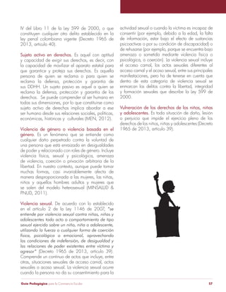 Guía Pedagógica para la Convivencia Escolar 57
IV del Libro 11 de la Ley 599 de 2000, o que
constituyen cualquier otro delito establecido en la
ley penal colombiana vigente (Decreto 1965 de
Sujeto activo en derechos. Es aquel con aptitud
y capacidad de exigir sus derechos, es decir, con
la capacidad de movilizar el aparato estatal para
que garantice y proteja sus derechos. Es aquella
persona de quien se reclama o para quien se
reclama la defensa, protección y garantía de
sus DDHH. Un sujeto pasivo es aquel a quien se
reclama la defensa, protección y garantía de los
todas sus dimensiones, por lo que constituirse como
sujeto activo de derechos implica abordar a ese
ser humano desde sus relaciones sociales, políticas,
económicas, históricas y culturales (MEN, 2012).
Violencia de género o violencia basada en el
género. Es un fenómeno que se entiende como
cualquier daño perpetrado contra la voluntad de
una persona que está enraizado en desigualdades
de poder y relacionado con roles de género. Incluye
violencia física, sexual y psicológica, amenaza
de violencia, coerción o privación arbitraria de la
libertad. En nuestro contexto, aunque puede tomar
muchas formas, casi invariablemente afecta de
manera desproporcionada a las mujeres, las niñas,
niños y aquellos hombres adultos y mujeres que
PNUD, 2011).
Violencia sexual. De acuerdo con lo establecido
(Decreto 1965 de 2013, artículo 39).
Comprende un continuo de actos que incluye, entre
otras, situaciones sexuales de acceso carnal, actos
sexuales o acoso sexual. La violencia sexual ocurre
cuando la persona no da su consentimiento para la
actividad sexual o cuando la víctima es incapaz de
consentir (por ejemplo, debido a la edad, la falta
de información, estar bajo el efecto de sustancias
psicoactivas o por su condición de discapacidad) o
de rehusarse (por ejemplo, porque se encuentra bajo
amenaza o sometida mediante violencia física o
psicológica, o coerción). La violencia sexual incluye
el acceso carnal, los actos sexuales diferentes al
acceso carnal y el acoso sexual, entre sus principales
manifestaciones, pero ha de tenerse en cuenta que
dentro de esta categoría de violencia sexual se
enmarcan los delitos contra la libertad, integridad
y formación sexuales que describe la Ley 599 de
2000.
y adolescentes. Es toda situación de daño, lesión
o perjuicio que impide el ejercicio pleno de los
derechos de los niños, niñas y adolescentes (Decreto
1965 de 2013, artículo 39).
 