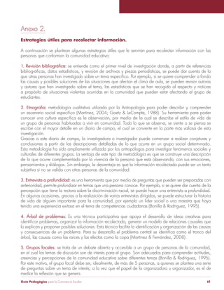 Guía Pedagógica para la Convivencia Escolar 61
Anexo 2.
Estrategias útiles para recolectar información.
A continuación se plantean algunas estrategias útiles que le servirán para recolectar información con las
personas que conforman la comunidad educativa:
se entiende como el primer nivel de investigación donde, a partir de referencias
las causas y posibles soluciones de las situaciones que afectan el clima de aula, se pueden revisar autoras
y autores que han investigado sobre el tema, las estadísticas que se han recogido al respecto y noticias
a propósito de situaciones violentas ocurridas en la comunidad que pueden estar afectando al grupo de
estudiantes.
2. Etnografía: metodología cualitativa utilizada por la Antropología para poder describir y comprender
un grupo de personas habituadas a vivir en comunidad. Todo lo que se observa, se siente o se piensa se
escribe con el mayor detalle en un diario de campo, el cual se convierte en la parte más valiosa de esta
investigación.
Gracias a este diario de campo, la investigadora o investigador puede comenzar a realizar conjeturas y
conclusiones a partir de las descripciones detalladas de lo que ocurre en un grupo social determinado.
Esta metodología ha sido ampliamente utilizada por los antropólogos para investigar fenómenos sociales y
culturales de diferentes grupos. La ventaja de este tipo de metodología es que se construye una descripción
de lo que ocurre complementada por la vivencia de la persona que está observando, con sus emociones,
subjetiva si no se valida con otras personas de la comunidad.
3. Entrevista a profundidad: es una herramienta que por medio de preguntas que pueden ser preparadas con
anterioridad, permite profundizar en temas que una persona conoce. Por ejemplo, si se quiere dar cuenta de la
percepción que tiene la rectora sobre la discriminación racial, se puede hacer una entrevista a profundidad.
En algunas ocasiones, gracias a la realización de varias entrevistas dirigidas, se puede estructurar la historia
de vida de alguien importante para la comunidad, por ejemplo un líder social o una maestra que haya
4. Árbol de problemas: Es una técnica participativa que apoya el desarrollo de ideas creativas para
5. Grupos focales: se trata de un debate abierto y accesible a un grupo de personas de la comunidad,
Por este motivo, el grupo focal debe ser, idealmente, de más de 5 personas, a quienes se plantea una serie
de preguntas sobre un tema de interés; a la vez que el papel de la organizadora u organizador, es el de
 