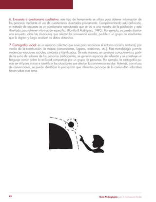 Guía Pedagógica para la Convivencia Escolar62
6. Encuesta o cuestionario cualitativo: este tipo de herramienta se utiliza para obtener información de
el método de encuesta es un cuestionario estructurado que se da a una muestra de la población y está
una encuesta sobre las situaciones que afectan la convivencia escolar, pedirle a un grupo de estudiantes
que la digiten y luego analizar los datos obtenidos.
7. Cartografía social: es un ejercicio colectivo que sirve para reconocer el entorno social y territorial, por
medio de la construcción de mapas (convenciones, lugares, relaciones, etc.). Esta metodología permite
lenguaje común sobre la realidad compartida por un grupo de personas. Por ejemplo, la cartografía pu-
tienen sobre este tema.
 
