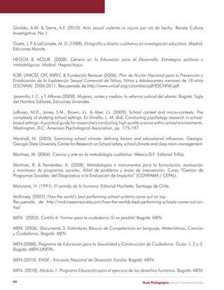 Guía Pedagógica para la Convivencia Escolar64
Giraldo, A.M. & Sierra, A.F. (2010). Revista Cultura
Investigativa, No.1.
Goetz, J. P. & LeCompte, M. D. (1988). Madrid:
Ediciones Morata.
HEGOA & ACSUR. (2008).
Madrid: Hegoa/Acsur.
ICBF, UNICEF, OIT, INPEC & Fundación Renacer (2006). P
Recuperado de http://www.unicef.org/colombia/pdf/ESCNNA.pdf.
Jaramillo, I. C. y T. Alfonso (2008). Bogotá: Siglo
del Hombre Editores, Ediciones Uniandes.
LaRusso, M.D., Jones, S.M., Brown, J.L. & Aber, J.L. (2009). School context and micro-contexts: The
complexity of studying school settings. En Dinella, L. M. (Ed).
Washington, D.C: American Psychological Association, pp. 175-197.
Marshall, M. (2003). Georgia:
Georgia State University, Center for Research on School safety, school climate and class room management.
Martínez, M. (2004). México D.F: Editorial Trillas.
Martínez, R. & Fernández, A. (2008).
Curso “Gestión de
Programas Sociales: del Diagnóstico a la Evaluación de Impactos” (CONFAMA / CEPAL).
Maturana, H. (1991). Editorial Hachette: Santiago de Chile.
McKinsey. (2007).
Recuperado de http://mckinseyonsociety.com/how-the-worlds-best-performing-schools-come-out-on-
top/
MEN. (2003). Bogotá: MEN.
MEN. (2006).
Bogotá: MEN.
MEN (2008).
Bogotá:-MEN-UNFPA.
MEN (2010). Bogotá: MEN.
MEN. (2010). Bogotá: MEN.
 