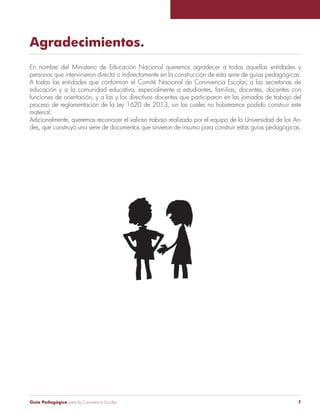 Guía Pedagógica para la Convivencia Escolar 7
Agradecimientos.
En nombre del Ministerio de Educación Nacional queremos agradecer a todas aquellas entidades y
personas que intervinieron directa o indirectamente en la construcción de esta serie de guías pedagógicas.
A todas las entidades que conforman el Comité Nacional de Convivencia Escolar, a las secretarias de
educación y a la comunidad educativa, especialmente a estudiantes, familias, docentes, docentes con
funciones de orientación, y a las y los directivos docentes que participaron en las jornadas de trabajo del
proceso de reglamentación de la Ley 1620 de 2013, sin los cuales no hubiéramos podido construir este
material.
Adicionalmente, queremos reconocer el valioso trabajo realizado por el equipo de la Universidad de los An-
des, que construyó una serie de documentos que sirvieron de insumo para construir estas guías pedagógicas.
 