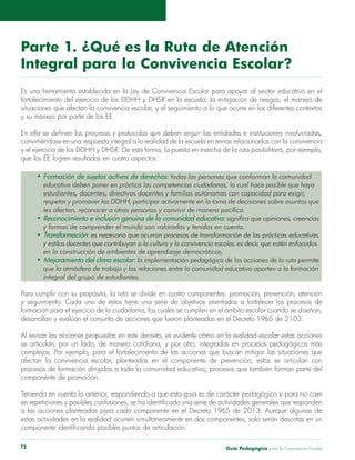 Guía Pedagógica para la Convivencia Escolar72
Parte 1. ¿Qué es la Ruta de Atención
Integral para la Convivencia Escolar?
convirtiéndose en una respuesta integral a la realidad de la escuela en temas relacionados con la convivencia
que los EE logren resultados en cuatro aspectos:
todas las personas que conforman la comunidad
educativa deben poner en práctica las competencias ciudadanas, lo cual hace posible que haya
estudiantes, docentes, directivas docentes y familias autónomas con capacidad para exigir,
respetar y promover los DDHH, participar activamente en la toma de decisiones sobre asuntos que
les afectan, reconocer a otras personas y convivir de manera pacífica.
significa que opiniones, creencias
y formas de comprender el mundo son valoradas y tenidas en cuenta.
es necesario que ocurran procesos de transformación de las prácticas educativas
y estilos docentes que contribuyan a la cultura y la convivencia escolar, es decir, que estén enfocados
en la construcción de ambientes de aprendizaje democráticos.
la implementación pedagógica de las acciones de la ruta permite
que la atmósfera de trabajo y las relaciones entre la comunidad educativa aporten a la formación
integral del grupo de estudiantes.
Para cumplir con su propósito, la ruta se divide en cuatro componentes: promoción, prevención, atención
Al revisar las acciones propuestas en este decreto, es evidente cómo en la realidad escolar estas acciones
componente de promoción.
a las acciones planteadas para cada componente en el Decreto 1965 de 2013. Aunque algunas de
 