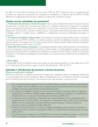 Guía Pedagógica para la Convivencia Escolar76
de algo. En ese sentido, el artículo 30 de la Ley 1620 de 2013 determina que el componente de
¿Cuáles son las actividades de promoción?
1. Movilización de personas y formas de pensar: esta es una actividad transversal a las otras acciones
progresivas. Como proceso colectivo, implica producir un encuentro entre diversas personas que, mediante
propósito.
2. Formulación de políticas institucionales:
de todas las personas de la mano con el PEI.
3. Desarrollo de iniciativas y proyectos:
se traduce en los proyectos pedagógicos transversales y los proyectos para el desarrollo de competencias
ciudadanas.
.
en el componente de promoción, según el artículo 36 del Decreto 1965 de 2013.
Actividad 1. Movilización de personas y formas de pensar.
¿Qué se necesita para movilizar?
y muy importante. Este rol de movilización debe ser liderado por las y los directivos docentes y apoyado
por el Comité Escolar de Convivencia, de manera tal que estos procesos reconozcan que:
a. En la comunidad educativa existen de manera simultánea diversas creencias, intereses e interpretaciones
de la realidad. Así, en la definición de un propósito superior, para este caso la convivencia escolar,
se deben incluir las voces de toda la comunidad educativa.
b. Es necesario el diálogo y la puesta en común de esas diversas voces para ajustar y mejorar la
práctica de la convivencia. También deben habilitarse escenarios que faciliten su re-significación o
transformación en un ejercicio democrático de convivencia (MEN, 2011).
c. Las diversas voces se expresan e interactúan por medio de distintas formas de organización y
expresión social, cultural y política. La juventud se manifiesta de manera diferente a las personas
adultas; las y los estudiantes se expresan distinto al grupo docente, y madres y padres se
posicionan ante la sociedad de modos diferentes.
d. El ejercicio de la democracia es la mejor estrategia pedagógica para promover y fortalecer la
convivencia escolar, y facilitar la participación activa y la construcción de comprensiones comunes
(MEN, 2011).
e. Los ejercicios de movilización social fortalecen la convivencia mediante la puesta en acción de
manera pedagógica y didáctica de la democracia, la participación y la inclusión.
 