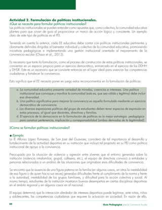 Guía Pedagógica para la Convivencia Escolar80
Actividad 2. Formulación de políticas institucionales.
¿Qué se necesita para formular políticas institucionales?
Las políticas institucionales se pueden entender como apuestas que, como colectivo, la comunidad educativa
claro de este tipo de políticas es el PEI.
Teniendo en cuenta lo anterior, cada EE educativo debe contar con políticas institucionales pertinentes y
y DHSR. Este es un escenario que se convierte entonces en el lugar ideal para vivenciar las competencias
a. La comunidad educativa presenta variedad de miradas, creencias e intereses. Una política
institucional que convoque y movilice la comunidad (esto es, que sea válida y legítima) debe incluir
esa diversidad.
b. Una política significativa para mejorar la convivencia es aquella formulada mediante un ejercicio
democrático de convivencia.
c. Las diversas expresiones políticas del grupo de estudiantes deben tener espacios de expresión en
estos procesos, al igual que docentes, directivas y familias.
d. El ejercicio de la democracia en la formulación de políticas es la mejor estrategia pedagógica
para construir pertenencia, implicación y corresponsabilidad (ambos derivados de la legitimidad).
¿Cómo se formulan políticas institucionales?
institucional de apoyo a la convivencia.
y adolescentes, las competencias ciudadanas que requiere la actuación en sociedad. En razón de ello,
 
