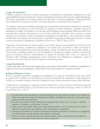 Guía Pedagógica para la Convivencia Escolar86
Con respecto a este tipo de estrategias pedagógicas, es importante recordar que las competencias ciudadanas
se puede estar sintiendo otra persona en una situación particular, o recordar cómo se sintieron cuando
estuvieron en una situación similar. Las estrategias pedagógicas pueden llevar a que realmente se pongan
mentalmente en los zapatos de otras personas y consideren lo que ellas pueden estar sintiendo. Lo mismo
espacios para la capacitación permanente de padres, madres y acudientes para que puedan ampliar su
.
1. Las relaciones entre estudiantes, y entre estudiantes y docentes, estén marcadas por el cuidado, es
decir, en el que las acciones de cada persona reflejen consideración tanto por su bienestar propio
como por el de otras personas.
2. No estén permitidas ni sean valoradas las agresiones de ningún tipo, ni insultos, ni apodos
ofensivos, ni golpes, ni exclusiones, ni acoso.
3. Todos sientan que deben actuar para frenar asertivamente, o por lo menos para no incitar o
4. El equipo de docentes no manejen la disciplina de manera autoritaria, ni permisiva, ni negligente,
sino democrática, siendo ejemplo de empatía y asertividad.
5. Existan normas y acuerdos construidos colectivamente, claros, comprendidos por todas las
personas involucradas y aplicados de manera coherente.
 