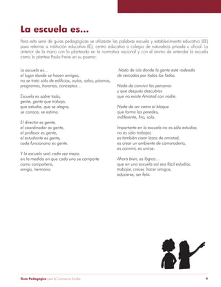 Guía Pedagógica para la Convivencia Escolar 9
La escuela es...
Para esta serie de guías pedagógicas se utilizarán las palabras escuela y establecimiento educativo (EE)
anterior de la mano con lo planteado en la normativa nacional y con el ánimo de entender la escuela
como lo plantea Paulo Freire en su poema:
Nada de isla donde la gente esté rodeada
de cercados por todos los lados.
Nada de convivir las personas
y que después descubras
que no existe Amistad con nadie.
Nada de ser como el bloque
que forma las paredes,
indiferente, frío, solo.
Importante en la escuela no es sólo estudiar,
no es sólo trabajar,
es también crear lazos de amistad,
es crear un ambiente de camaradería,
es convivir, es unirse.
Ahora bien, es lógico…
que en una escuela así sea fácil estudiar,
trabajar, crecer, hacer amigos,
educarse, ser feliz.
La escuela es…
el lugar donde se hacen amigos,
no se trata sólo de edificios, aulas, salas, pizarras,
programas, horarios, conceptos…
Escuela es sobre todo,
gente, gente que trabaja,
que estudia, que se alegra,
se conoce, se estima.
El director es gente,
el coordinador es gente,
el profesor es gente,
el estudiante es gente,
cada funcionario es gente.
Y la escuela será cada vez mejor,
en la medida en que cada uno se comporte
como compañero,
amigo, hermano.
 