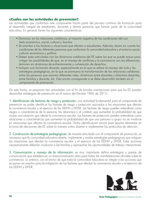 Guía Pedagógica para la Convivencia Escolar90
¿Cuáles son las actividades de prevención?
educativa. En general, tienen las siguientes características:
texto económico, social, cultural y familiar.
condiciones de las diferentes personas que conforman la comunidad educativa y el entorno social,
cultural, económico y político.
mitigar las posibilidades de que, en el manejo de conflictos y la convivencia con las diferencias,
terminen en dinámicas de enfrentamiento y vulneración de derechos.
estrategias pedagógicas, en la que se promueva la transformación de las relaciones cotidianas
entre familias y docente, etc. Esta acción corresponde o se debe desarrollar también en el
componente de promoción.
desarrollar estrategias de prevención en el marco del Decreto 1965 de 2013:
situaciones o características que aumentan la probabilidad de que una persona o grupo no se involucre
2. Construcción de estrategias pedagógicas: de manera articulada con el componente de promoción, es
3. Comunicación y manejo de la información:
los DDHH y DHSR.
 
