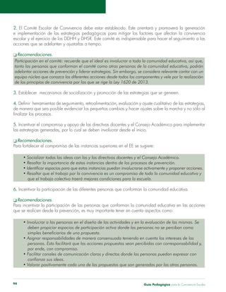 Guía Pedagógica para la Convivencia Escolar94
2.
tanto las personas que conforman el comité como otras personas de la comunidad educativa, podrán
equipo núcleo que conozca las diferentes acciones desde todos los componentes y vele por la realización
de los principios de convivencia por los que se rige la Ley 1620 de 2013.
3. Establecer mecanismos de socialización y promoción de las estrategias que se generen.
4.
5.
las estrategias generadas, por lo cual se deben involucrar desde el inicio.
que el trabajo colectivo traerá mejores condiciones para la escuela.
6.
que se realicen desde la prevención, es muy importante tener en cuenta aspectos como:
deben propiciar espacios de participación activa donde las personas no se perciban como
simples beneficiarios de una propuesta.
personas. Esto facilitará que las acciones propuestas sean percibidas con corresponsabilidad y,
por ende, con compromiso.
confianza sus ideas.
 