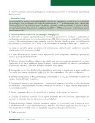Guía Pedagógica para la Convivencia Escolar 95
7. Tener en cuenta las condiciones pedagógicas y materiales que permitan la realización de las estrategias
que se generen.
A continuación se sugieren algunas actividades mínimas que puede tener en cuenta en la elaboración
de estrategias para implementar acciones de prevención en el EE. Adicionalmente, se ha identificado
cómo los procesos de formación para estudiantes, docentes, directivas docentes y familia en temas
para la prevención.
¿Cómo se realiza la construcción de estrategias pedagógicas?
A continuación se sugieren algunas actividades mínimas que puede tener en cuenta en la elaboración de
de competencias ciudadanas, los DDHH y DHSR, se convierten en estrategias claves para la prevención.
Las ideas son generales porque se reconoce de antemano que solamente usted puede tener respuestas
1.
2.
3.
4.
5.
la comunidad educativa.
6.
7.
8.
9. ¡Vuelva a empezar!
 