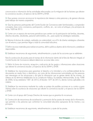 Guía Pedagógica para la Convivencia Escolar98
3. Que quienes convocan reconozcan la importancia de interesar a otras personas y de generar alianzas
4.
la Ley 1620 de 2013.
5.
6.
con el entorno y que permitan llegar a toda la comunidad educativa.
7.
responsables.
8.
1.
2.
anterior en los términos establecidos en la Constitución Política, los tratados internacionales, la Ley 1098
materia.
3.
y DHSR.
4.
5.
principios.
6.
 