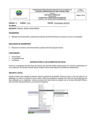 COMUNIDAD FRANCISCANA PROVINCIA DE LA SANTA FE                 Código
                                          COLEGIO FRANCISCANO DE SAN LUIS BELTRAN                    PGF 02 R04
                                                               Proceso
                                                      GESTION DE FORMACION                          Página 1 de 4
                                                            Procedimiento
     L.F.1813 de octubre 20 de 2003           PLANEACION Y PRESTACION DE SERVICIOS
                                              GUIA No.1 DE TECNOLOGIA E INFORMÁTICA


GRADO 5º            CURSO 1-2-3_                          FECHA 18 de febrero de 2012
ALUMNO___________________________________________________________
DOCENTE: MIGUEL ANGEL MANJARRES

DESEMPEÑO

    Manejar las herramientas y aplicaciones básicas de Excel teniendo en cuenta su uso en la actualidad.
    .


INDICADOR DE DESEMPEÑO

    Reconoce el entorno, las herramientas y aplicaciones del programa Excel.


CONTENIDOS:

   Iniciar Excel
   La pantalla Inicial
   Las barras
                                      INTRODUCCIÓN A LOS ELEMENTOS DE EXCEL

Excel es un programa del tipo Hoja de Cálculo que permite realizar operaciones con números organizados en
una cuadrícula. Es útil para realizar desde simples sumas hasta cálculos de préstamos hipotecarios..


INICIAR EL EXCEL

Desde el botón Inicio situado la esquina inferior izquierda de la pantalla. Coloca el cursor y haz clic sobre él, se
despliega un menú; al colocar el cursor sobre Todos los programas, aparece otra lista con los programas que
hay instalados en tu ordenador; coloca el puntero del ratón sobre la carpeta con el nombre Microsoft Office y
haz clic sobre Microsoft Excel, y se iniciará el programa.
 