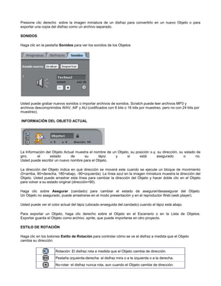 Presione clic derecho sobre la imagen miniatura de un disfraz para convertirlo en un nuevo Objeto o para
exportar una copia del disfraz como un archivo separado.

SONIDOS

Haga clic en la pestaña Sonidos para ver los sonidos de los Objetos




Usted puede grabar nuevos sonidos o importar archivos de sonidos. Scratch puede leer archivos MP3 y
archivos descomprimidos WAV, AIF y AU (codificados con 8 bits o 16 bits por muestreo, pero no con 24 bits por
muestreo).

INFORMACIÓN DEL OBJETO ACTUAL




La Información del Objeto Actual muestra el nombre de un Objeto, su posición x-y, su dirección, su estado de
giro,     el     estado       de      su      lápiz     y      si     está       asegurado        o      no.
Usted puede escribir un nuevo nombre para el Objeto.

La dirección del Objeto indica en qué dirección se moverá este cuando se ejecute un bloque de movimiento
(0=arriba, 90=derecha, 180=abajo, -90=izquierda). La línea azul en la imagen miniatura muestra la dirección del
Objeto. Usted puede arrastrar esta línea para cambiar la dirección del Objeto y hacer doble clic en el Objeto
para volver a su estado original (dirección=90).

Haga clic sobre Asegurar (candado) para cambiar el estado de asegurar/desasegurar del Objeto.
Un Objeto no asegurado, puede arrastrarse en el modo presentación y en el reproductor Web (web player).

Usted puede ver el color actual del lápiz (ubicado enseguida del candado) cuando el lápiz está abajo.

Para exportar un Objeto, haga clic derecho sobre el Objeto en el Escenario o en la Lista de Objetos.
Exportar guarda el Objeto como archivo .sprite, que puede importarse en otro proyecto.

ESTILO DE ROTACIÓN

Haga clic en los botones Estilo de Rotación para controlar cómo se ve el disfraz a medida que el Objeto
cambia su dirección.

                     Rotación: El disfraz rota a medida que el Objeto cambia de dirección.
                     Pestaña izquierda-derecha: el disfraz mira o a la izquierda o a la derecha.
                     No-rotar: el disfraz nunca rota, aun cuando el Objeto cambie de dirección.
 