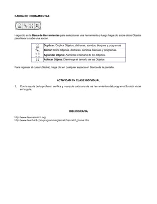 BARRA DE HERRAMIENTAS




Haga clic en la Barra de Herramientas para seleccionar una herramienta y luego haga clic sobre otros Objetos
para llevar a cabo una acción.

                          Duplicar: Duplica Objetos, disfraces, sonidos, bloques y programas
                          Borrar: Borra Objetos, disfraces, sonidos, bloques y programas.
                          Agrandar Objeto: Aumenta el tamaño de los Objetos.
                          Achicar Objeto: Disminuye el tamaño de los Objetos


Para regresar al cursor (flecha), haga clic en cualquier espacio en blanco de la pantalla.




                                      ACTIVIDAD EN CLASE INDIVIDUAL

1.   Con la ayuda de tu profesor verifica y manipula cada una de las herramientas del programa Scratch vistas
     en la guía.




                                                 BIBLIOGRAFIA

http://www.learnscratch.org
http://www.teach-ict.com/programming/scratch/scratch_home.htm
 
