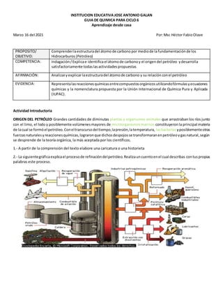 INSTITUCION EDUCATIVA JOSE ANTONIO GALAN
GUIA DE QUIMICA PARA CICLO 6
Aprendizaje desde casa
Marzo 16 del 2021 Por:Msc Héctor FabioOlave
PROPOSITO/
OBJETIVO:
Comprenderlaestructuradel átomo de carbono por mediode lafundamentaciónde los
Hidrocarburos (Petróleo)
COMPETENCIA: Indagación/Explicae identifica el átomode carbonoy el origendel petróleo ydesarrolla
satisfactoriamente todaslasactividadespropuestas
AFIRMACIÓN: Analizaryexplicarlaestructuradel átomode carbono y su relaciónconel petróleo
EVIDENCIA: Representalasreaccionesquímicasentrecompuestosorgánicosutilizandofórmulasyecuaciones
químicas y la nomenclatura propuesta por la Unión Internacional de Química Pura y Aplicada
(IUPAC).
Actividad Introductoria
ORIGEN DEL PETRÓLEO Grandes cantidades de diminutas plantas y organismos animales que arrastraban los ríos junto
con el limo, el lodo y posiblemente volúmenesmayores de microorganismosmarinos constituyeronla principal materia
de lacual se formóel petróleo.Coneltranscursodeltiempo,lapresión,latemperatura, lasbacterias yposiblementeotras
fuerzasnaturalesyreaccionesquímicas,lograronque dichosdespojosse transformaranenpetróleoygasnatural,según
se desprende de la teoría orgánica, la más aceptada por los científicos.
1.- A partir de la comprensión del texto elabore una caricatura o una historieta
2.- La siguientegráficaexplicael procesode refinacióndelpetróleo.Realizauncuentoenel cual describas contuspropias
palabras este proceso.
 