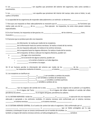 4. Los ___________ ____________: son aquellos que provienen del exterior del organismo, tales como sonidos o
movimientos.

5. Los ____________ ____________: son aquellos que provienen del interior del cuerpo, tales como el dolor, la sed,
sueño o el hambre.

6. La capacidad de los organismos de responder adecuadamente a un estímulo se denomina ___________________.

7. Para que una respuesta se lleve adecuadamente es necesario que él ____________ ___________ las funciones que
realiza cada una de las ________ de su __________. Para ejecutar las respuestas, los seres vivos poseen sistemas
especializados.

8. En el ser humano, las respuestas se dan gracias a la _________ ___________ de los sistemas _________, óseo,
muscular y ______________.

9. El proceso que se produce para dar una respuesta:

_____________ de información. Se realiza por medio de los receptores.
_____________ de la información hasta los centros nerviosos. Se realiza a través de los nervios.
_____________ de una respuesta adecuada. Se realiza en los centros nerviosos.
_____________ de la respuesta hasta los órganos efectores. Se realiza a través de los nervios.
_____________ de la respuesta. Se lleva a cabo por los órganos efectores, pueden ser:
       ___________: Da lugar a los movimientos.
       ___________: Es la secreción de alguna sustancia, pueden ser:
          o _____________: si la vierten al exterior o al tubo digestivo.
          o _____________: si la vierten a la sangre.

10. El ser humano percibe la información del entorno por medio de los ___________ de los ___________ y
____________ las respuestas mediante el sistema ____________, el sistema ____________ y el sistema ___________.

11. Los receptores se clasifican en:
         ___________________ (_________ y _______): son sensibles a cambios de presión.
         ___________________ (_________): son sensibles a cambios de temperatura.
         ___________________ (________ y __________): sensibles a cambios químicos.
         ___________________ (__________): sensibles a cambios de luz.


12.__________: Son los órganos del sentido de la vista. ___________: Son los órganos de la audición y el equilibrio.
____________: Es el órgano del Tacto. ________________: Es el órgano del olfato mediante el sentido del olfato
percibimos los olores. ________________: Es el órgano del gusto, percibimos los sabores.

13. EL SISTEMA NERVIOSO: recibe los ____________ y ____________ y ______________ la ejecución de una respuesta
adecuada o apropiada a los estímulos recibidos. El sistema nervioso está conformado por el sistema nervioso
_________, el sistema nervioso _______________ y el sistema nervioso __________________.

14. El SISTEMA NERVISO CENTRAL: Es el centro de control de todo el organismo. Está conformado por el _________,
______________, ________________________ y _____________________ que se hallan protegidos por la caja
craneana y constituyen lo que se conoce comúnmente con el nombre de encéfalo. La __________ ______________ es
también un órgano del sistema nervioso central y se halla protegida por la ______________ vertebral.
 