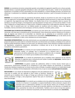 BIOMAS: Los ecosistemas terrestres comprenden grandes comunidades de vegetación específica con su fauna asociada,
llamadas biomas. La posición geográfica latitudinal, es decir, del ecuador hacia los polos, inciden en las variaciones de
temperatura, la humedad, la lluvia o pluviosidad y los ciclos atmosféricos, o vientos del globo terrestre, son factores que
influencian o condicionan los ambientes específicos para los biomas terrestres o para la formación de biomas en el
planeta.

BIOSFERA: Es el conjunto de todos los ecosistemas del planeta, donde se encuentran los seres vivos. El lugar donde
viven los organismos corresponde al hábitat, es decir, el lugar geográfico donde permanece la mayor parte del tiempo
un organismo. Hay organismos que tienen hábitats tan amplios como el mar o tan pequeños como un acuario. Por
ejemplo en el suelo hay hongos y microorganismos que descomponen las hojas secas y el tronco de los árboles. En este
caso, el hábitat de un hongo puede ser un árbol muerto. El hábitat le proporciona a cada organismo alimento, agua, aire
y refugio. Todo lo necesario para vivir. Los hábitats pueden ser acuáticos como los océanos, mares, ríos, lagunas,
humedales, charcas y terrestres como los bosques, las llanuras, desiertos, montañas, polos, y selvas.

RELACIONES QUE SE DAN EN LOS ECOSISTEMAS: Las especies que viven dentro de un ecosistema están en permanente
interacción, esto hace que el ecosistema esté en funcionamiento. Estas interacciones ejercen influencia en el número y
tipos de especies que existan en la comunidad. Las relaciones que se presentan en un ecosistema pueden ser
INTERESPECÍFICAS, es decir, se dan entre miembros de la comunidad e INTRAESPECÍFICAS que se dan dentro de los
miembros de una población, es decir, entre individuos de una misma especie.

RELACIONES INTERESPECÍFICAS: Como dije anteriormente una comunidad está compuesta por diferentes poblaciones o
grupos de especies las cuales están en constante interacción. Las interacciones son variadas y complejas en las cuales las
especies pueden beneficiarse, dañarse o en otros casos, ser relaciones neutras. Estas relaciones se pueden reconocer en
así: depredación, competencia, cooperación, amensalismo y simbiosis esta se da en tres tipos de asociaciones:
mutualismo, comensalismo y parasitismo.

                 COOPERACIÓN: Es la relación en la que resultan beneficiadas ambas poblaciones. Es
                 importante resaltar, sin embargo, que la interacción no es necesaria para la
                 supervivencia de dichas poblaciones, pero sí mejora su calidad de vida. Un ejemplo
                 de cooperación, es la relación que se establece entre el búfalo y la garza.

                   DEPREDACIÓN: Es la relación de alimentación que se establece entre organismo de dos especies
                   diferentes. El organismo que se alimenta de otro recibe el nombre de depredador, mientras que al
                   que sirve de alimento se le llama presa.

                   COMPETENCIA: Se genera cuando dos poblaciones utilizan el mismo recurso natural para su
supervivencia. Consecuencia inevitable de la competencia es que ambas especies ven disminuido su crecimiento.
Cuando dos individuos compiten por un mismo recurso y éste es limitado, no pueden coexistir en un medio determinado
y finalmente un individuo termina desplazando o eliminando al otro, lo que se conoce como principio de exclusión.

MUTUALISMO: Es una relación de dependencia obligatoria entre dos poblaciones de tal
modo que no pueden vivir por separado es decir ambas se favorecen. Ejemplo La
asociación que se establece entre el alga y el hongo que conforman el líquen (el alga
brinda el alimento al hongo y este proporciona soporte físico para el crecimiento y
desarrollo del alga).

                     COMENSALISMO: Es la relación que se establece entre dos poblaciones donde una se ve favorecida
                     y la otra ni se favorece ni se perjudica. La especie beneficiada se llama comensal y requiere de la
                     asociación para su supervivencia. Ejemplo es el caso del pez rémora con el tiburón, los peces
                     presentan unas ventosas en la cabeza que le permiten adherirse a los tiburones, se trasladan con
                     ellos y aprovechan los restos de su alimentación. También se da el caso en el que dos especie s
                     pueden convivir sin afectarse mutuamente, este tipo de relación es conocida como neutralismo.
 