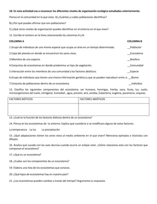10. En esta actividad vas a reconocer los diferentes niveles de organización ecológica estudiados anteriormente.

Piensa en la comunidad en la que vives. A) ¿Cuántas y cuáles poblaciones identificas?

B) ¿Por qué puedes afirmar que son poblaciones?

C) ¿Qué otros niveles de organización puedes identificar en el entorno en el que vives?

11. Escribe el número en la línea relacionando las columnas A y B:

COLUMNA A                                                                                              COLUMNA B

1.Grupo de individuos de una misma especie que ocupa un área en un tiempo determinado.                 __Población

2.Capa del planeta en donde se encuentran los seres vivos.                                             __Ecosistema

3.Miembro de una especie.                                                                              __Biosfera

4.Conjuntos de ecosistemas en donde predomina un tipo de vegetación.                                   __Comunidad

5.Interacción entre los miembros de una comunidad y los factores abióticos.                            __Especie

6.Grupo de individuos que tienen una misma información genética y que se pueden reproducir entre sí. __Bioma

7.Conjunto de poblaciones dentro de un ecosistema.                                                      __Individuo

12. Clasifica los siguientes componentes del ecosistema: ser humano, hormigas, hierba, vaca, lluvia, luz, suelo,
microorganismos del suelo, nitrógeno, humedad , agua, presión, aire, ameba, Eubacteria, euglena, paramecio, arqueas.

FACTORES BIÓTICOS                                             FACTORES ABIÓTICOS




13. ¿Cuál es la función de los factores bióticos dentro de un ecosistema?

14. Piensa en los ecosistemas de tu entorno. Explica qué sucedería si se modificara alguno de estos factores:

La temperatura La luz        La precipitación

15. ¿Qué adaptaciones tienen los seres vivos al medio ambiente en el que viven? Menciona ejemplos e ilústralos con
dibujos.

16. Analiza qué sucede con las aves diurnas cuando ocurre un eclipse solar. ¿Cómo relacionas esto con los factores que
componen el ecosistema?

17. ¿Qué es un ecosistema?

18. ¿Cuáles son los componentes de un ecosistema?

19. Elabora una lista de los ecosistemas que conoces.

20. ¿Qué tipos de ecosistemas hay en nuestro país?

21. ¿Los ecosistemas pueden cambiar a través del tiempo? Argumenta tu respuesta
 