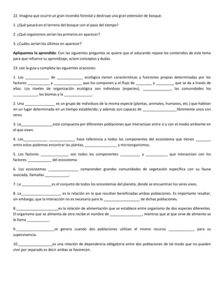22. Imagina que ocurre un gran incendio forestal y destruye una gran extensión de bosque.

1. ¿Qué pasará en el terreno del bosque con el paso del tiempo?

2. ¿Qué organismos serían los primeros en aparecer?

3. ¿Cuáles serían los últimos en aparecer?

Apliquemos lo aprendido: Con las siguientes preguntas se quiere que el educando repase los contenidos de este tema
para que refuerce su aprendizaje, aclare conceptos y dudas.

23. Lee la guía y completa las siguientes oraciones:

1. Los ____________ de _____________ ecológica tienen características y funciones propias determinadas por los
factores ___________ y ______________ que los componen y el flujo de ________ y _________ que se da a través de
ellos. Los niveles de organización ecológica son individuos (especies), ______________, las comunidades los
____________, los biomas y la ______________.

2. Una _______________ es un grupo de individuos de la misma especie (plantas, animales, humanos, etc.) que habitan
en un lugar determinado en un tiempo establecido; y además son capaces de _________________libremente unos con
otros.

3. La________________está compuesta por diferentes poblaciones que interactúan entre sí y con el medio ambiente en
el que viven.

4. Los____________ _____________ hace referencia a todos los componentes del ecosistema que tienen _______,
entre estos podemos encontrar las plantas, ________________ y microorganismos.

5. Los factores ______________ son todos los componentes __________ y ___________ que interactúan con los
factores ____________ del ecosistema.

6. Los ecosistemas _______________ comprenden grandes comunidades de vegetación específica con su fauna
asociada, llamadas ____________.

7. La _______________es el conjunto de todos los ecosistemas del planeta, donde se encuentran los seres vivos.

8. La____________________ es la relación en la que resultan beneficiadas ambas poblaciones. Es importante resaltar,
sin embargo, que la interacción no es necesaria para la __________________ de dichas poblaciones.

8._____________________es la relación de alimentación que se establece entre organismo de dos especies diferentes.
El organismo que se alimenta de otro recibe el nombre de ________________, mientras que al que sirve de alimento se
le llama ___________.

9.___________________se genera cuando dos poblaciones utilizan el mismo recurso _____________ para su
supervivencia.

10._________________es una relación de dependencia obligatoria entre dos poblaciones de tal modo que no pueden
vivir por separado es decir ambas se favorecen.
 