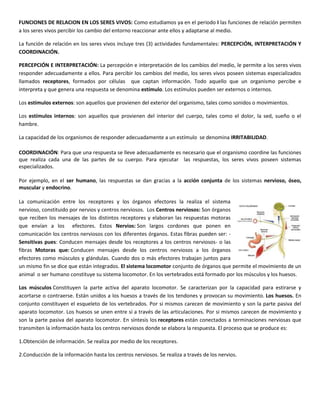 FUNCIONES DE RELACION EN LOS SERES VIVOS: Como estudiamos ya en el periodo I las funciones de relación permiten
a los seres vivos percibir los cambio del entorno reaccionar ante ellos y adaptarse al medio.

La función de relación en los seres vivos incluye tres (3) actividades fundamentales: PERCEPCIÓN, INTERPRETACIÓN Y
COORDINACIÓN.

PERCEPCIÓN E INTERPRETACIÓN: La percepción e interpretación de los cambios del medio, le permite a los seres vivos
responder adecuadamente a ellos. Para percibir los cambios del medio, los seres vivos poseen sistemas especializados
llamados receptores, formados por células que captan información. Todo aquello que un organismo percibe e
interpreta y que genera una respuesta se denomina estímulo. Los estímulos pueden ser externos o internos.

Los estímulos externos: son aquellos que provienen del exterior del organismo, tales como sonidos o movimientos.

Los estímulos internos: son aquellos que provienen del interior del cuerpo, tales como el dolor, la sed, sueño o el
hambre.

La capacidad de los organismos de responder adecuadamente a un estímulo se denomina IRRITABILIDAD.

COORDINACIÓN: Para que una respuesta se lleve adecuadamente es necesario que el organismo coordine las funciones
que realiza cada una de las partes de su cuerpo. Para ejecutar las respuestas, los seres vivos poseen sistemas
especializados.

Por ejemplo, en el ser humano, las respuestas se dan gracias a la acción conjunta de los sistemas nervioso, óseo,
muscular y endocrino.

La comunicación entre los receptores y los órganos efectores la realiza el sistema
nervioso, constituido por nervios y centros nerviosos. Los Centros nerviosos: Son órganos
que reciben los mensajes de los distintos receptores y elaboran las respuestas motoras
que envían a los efectores. Estos Nervios: Son largos cordones que ponen en
comunicación los centros nerviosos con los diferentes órganos. Estas fibras pueden ser: -
Sensitivas pues: Conducen mensajes desde los receptores a los centros nerviosos- o las
fibras Motoras que: Conducen mensajes desde los centros nerviosos a los órganos
efectores como músculos y glándulas. Cuando dos o más efectores trabajan juntos para
un mismo fin se dice que están integrados. El sistema locomotor conjunto de órganos que permite el movimiento de un
animal o ser humano constituye su sistema locomotor. En los vertebrados está formado por los músculos y los huesos.

Los músculos Constituyen la parte activa del aparato locomotor. Se caracterizan por la capacidad para estirarse y
acortarse o contraerse. Están unidos a los huesos a través de los tendones y provocan su movimiento. Los huesos. En
conjunto constituyen el esqueleto de los vertebrados. Por si mismos carecen de movimiento y son la parte pasiva del
aparato locomotor. Los huesos se unen entre sí a través de las articulaciones. Por si mismos carecen de movimiento y
son la parte pasiva del aparato locomotor. En síntesis los receptores están conectados a terminaciones nerviosas que
transmiten la información hasta los centros nerviosos donde se elabora la respuesta. El proceso que se produce es:

1.Obtención de información. Se realiza por medio de los receptores.

2.Conducción de la información hasta los centros nerviosos. Se realiza a través de los nervios.
 