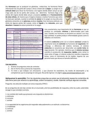 dos hormonas que se producen en glándulas endocrinas, las hormonas llevan
información de una parte del cuerpo a otras a través de la sangre. La sangre es un
vehículo ideal para llevar las hormonas a los lugares donde deben actuar ya que
irriga cada una de las partes del cuerpo; una determina hormona llega a las
células del órgano donde debe actuar y ocasiona cambios en el funcionamiento
de estas células, de manera que el órgano empieza a realizar funciones que antes
no hacía por ejemplo, cuando la cantidad de azúcar en la sangre es muy alta unas
glándulas presentes en el páncreas produce insulina. Esta hormona estimula a la
célula de algunas partes del cuerpo, como el hígado y los músculos, para que
absorban el exceso de azúcar presente en la sangre.

                                                        Una característica muy importante de las hormonas es que se
                                                        produce en cantidades mínimas y determinadas para cada
                                                        caso. Cuando una hormona se encuentra en exceso o en muy
                                                        baja cantidad, se puede producir enfermedades graves como la
                                                        diabetes o el enanismo.

                                                        El sistema endocrino junto con el sistema nervioso cumple la
                                                        importante tarea de controlar las funciones del organismo. Sin
                                                        embargo, a diferencia del sistema nervioso, el sistema
                                                        endocrino se caracteriza por desarrollar una acción lenta de
                                                        larga duración. Por ejemplo, mientras que el sistema nervioso
                                                        coordina la producción de respuestas rápidas como retirar la
                                                        mano ante el fuego, el sistema endocrino coordina respuestas
                                                        lentas, como el crecimiento de los tejidos, órganos de una
                                                        persona hasta que alcanza el tamaño definitivo.


TEN ENCUENTA:
   1. Analizar las preguntas antes de contestar.
   2. Dar en forma clara y precisa las respuestas.
   3. Te invito a que trabajes con entusiasmo y que alcances los estándares, los niveles de desempeño y las
      competencias que te propongo en esta guía. Recuerda ingresar a la página www.cancionesparaeducar.com


Apliquemos lo aprendido: Con las siguientes preguntas se quiere que el educando repase los contenidos de
este tema para que refuerce su aprendizaje, aclare conceptos y dudas. Además verifique algunas consultas.

Preguntas de selección múltiple con única respuesta (TIPO I)

A. Las preguntas de este tipo constan de un enunciado y de tres posibilidades de respuesta, entre las cuales usted debe
escoger la que considere correcta.

1. Los cambios del medio que provocan una respuesta se denominan:
a. estímulos
b. acciones
c. sentido

2. La capacidad de los organismos de responder adecuadamente a un estímulo se denomina:
a. irritabilidad
b. estímulo
c. sentido
 