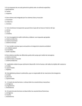 3. Es la respuesta de una sola parte de la planta ante un estímulo específico:
a. geotropismo
b. nastias
c. tropismo

4. Este sistema está integrado por los sistemas óseo y muscular:
a. locomotor
b. endocrino
c. nervioso

5. Es la membrana transparente que permite el paso de luz hacia el interior del ojo:
a. córnea
b. retina
c. cristalino

6. Es el encargado de recibir estímulos y elaborar una respuesta apropiada:
a. sistema endocrino
b. sistema locomotor
c. sistema nervioso

7. Es el cordón nervioso que se encuentra a lo largo de la columna vertebral:
a. la médula espinal
b. el encéfalo
c. bulbo raquídeo

8. Este sistema coordina las diferentes partes del cuerpo por medio de mensajeros
a. sistema nervioso
b. sistema óseo y muscular
c. sistema endocrino

9. La glándula endocrina que estimula el desarrollo de los huesos y de todos los tejidos del cuerpo es:
a. tiroides
b. suprarrenales
c. hipófisis

10. Está glándula produce la adrenalina, que es responsable de las reacciones de emergencia:
a. tiroides
b. páncreas
c. suprarrenales

11. A través de esta hormona se desarrollan las características masculinas:
a. estrógenos
b. progesterona
c. testosterona

12. A través de esta hormona se desarrollan las características femeninas:
a. estrógenos
b. insulina
c. testosterona
 