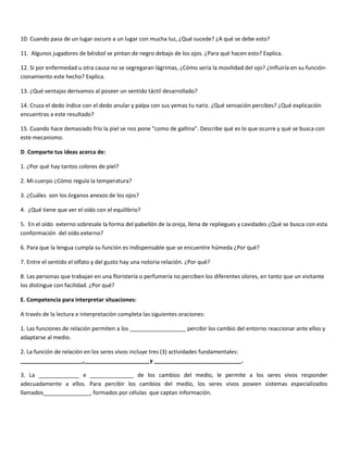 10. Cuando pasa de un lugar oscuro a un lugar con mucha luz, ¿Qué sucede? ¿A qué se debe esto?

11. Algunos jugadores de béisbol se pintan de negro debajo de los ojos. ¿Para qué hacen esto? Explica.

12. Si por enfermedad u otra causa no se segregaran lágrimas, ¿Cómo sería la movilidad del ojo? ¿Influiría en su función-
cionamiento este hecho? Explica.

13. ¿Qué ventajas derivamos al poseer un sentido táctil desarrollado?

14. Cruza el dedo índice con el dedo anular y palpa con sus yemas tu nariz. ¿Qué sensación percibes? ¿Qué explicación
encuentras a este resultado?

15. Cuando hace demasiado frío la piel se nos pone “como de gallina”. Describe qué es lo que ocurre y qué se busca con
este mecanismo.

D. Comparte tus ideas acerca de:

1. ¿Por qué hay tantos colores de piel?

2. Mi cuerpo ¿Cómo regula la temperatura?

3. ¿Cuáles son los órganos anexos de los ojos?

4. ¿Qué tiene que ver el oído con el equilibrio?

5. En el oído externo sobresale la forma del pabellón de la oreja, llena de repliegues y cavidades ¿Qué se busca con esta
conformación del oído externo?

6. Para que la lengua cumpla su función es indispensable que se encuentre húmeda ¿Por qué?

7. Entre el sentido el olfato y del gusto hay una notoria relación. ¿Por qué?

8. Las personas que trabajan en una floristería o perfumería no perciben los diferentes olores, en tanto que un visitante
los distingue con facilidad. ¿Por qué?

E. Competencia para interpretar situaciones:

A través de la lectura e interpretación completa las siguientes oraciones:

1. Las funciones de relación permiten a los __________________ percibir los cambio del entorno reaccionar ante ellos y
adaptarse al medio.

2. La función de relación en los seres vivos incluye tres (3) actividades fundamentales:
____________________,_____________________y ____________________________.

3. La _____________ e ______________ de los cambios del medio, le permite a los seres vivos responder
adecuadamente a ellos. Para percibir los cambios del medio, los seres vivos poseen sistemas especializados
llamados_______________, formados por células que captan información.
 