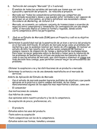 6.   Definición del concepto “Mercado” (2 o 3 autores)
    El analisis de todos las variables del mercado que tienen que ver con la
     ejecución y operación del proyecto. Se relaciona al proyecto.
    Mercado son "todos los consumidores potenciales que comparten una
     determinada necesidad o deseo y que pueden estar inclinados a ser capaces de
     participar en un intercambio, en orden a satisfacer esa necesidad o deseo.
     Diccionario de Marketing, de Cultural S.A
    Mercado, en economía, es cualquier conjunto de transacciones o acuerdos de
     negocios entre compradores y vendedores. En contraposición con una simple
     venta, el mercado implica el comercio formal y regulado, donde existe
     cierta competencia entre los participantes.


7.    Qué es un Estudio de Mercado (EdM) para un Proyecto y cuál es su objetivo
     fundamental?
-Determinan la posibilidad real de la penetración de un bien o servicio del producto
    en el mercado distribuido. El estudio de mercado surge como un problema del
    marketing y que no podemos resolver por medio de otro método. Al realizar un
    estudio de éste tipo resulta caro, muchas veces complejos de realizar y
    siempre requiere de disposición de tiempo y dedicación de muchaspersonas.
    Para tener un mejor panorama sobre la decisión a tomar para la resolución de
    los problemas de marketing se utilizan una poderosa herramienta de auxilio
    como lo son los estudios de mercado, que contribuyen a disminuir el riesgo que
    toda decisión lleva consigo, pues permiten conocer mejor los antecedentes del
    problema.


-Obtener la aceptacion o no y las distribuciones de un producto o mercado.
-Determnar la exitencia o no de una demanda insatisfecha en el mercado de
    servicios.
Ambito de Aplicación del Estudio de Mercado
    Con el estudio de mercado pueden lograrse multiples de objetivos y que puede
     aplicarse en la práctica a cuatro campos definidos, de los cuales
     mencionaremos algunos de los aspectos mas importantes a analizar, como son:
    El consumidor
-Sus motivaciones de consumo
-Sus hábitos de compra
-Sus opiniones sobre nuestro producto y los de la competencia.
-Su aceptación de precio, preferencias, etc.


    El producto
-Estudios sobre los usos del producto.
-Tests sobre su aceptación
-Tests comparativos con los de la competencia.
-Estudios sobre sus formas, tamaños y envases.
 