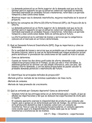    La demanda potencial es un límite superior de la demanda real que se ha de
    estimar para el supuesto en que el esfuerzo comercial realizado es máximo.
    Cantidad expresada en unidades físicas o monetarias, referidas a un periodo
    temporal y unas condiciones dadas.
   Mientras mayor sea la demanda insatisfecha, mejores resultados se le sacan el
    proyecto.
10. Defina los conceptos de Oferta (O) Oferta Potencial (OP) y de Proyección de la
     Oferta.
   La demanda potencial es un límite superior de la demanda real que se ha de
    estimar para el supuesto en que el esfuerzo comercial realizado es máximo.
    Cantidad expresada en unidades físicas o monetarias, referidas a un periodo
    temporal y unas condiciones dadas. Esta se estima para el futuro.
   La oferta potencial es la cantidad de bienes y servicios que la competencia
    colocara en el mercado en un futuro determinado.


11. Qué es Demanda Potencial Insatisfecha (DPI). Diga su importancia y cómo se
     determina
   Es la cantidad de bienes o servicios que es probable que el mercado consuma en
    los anios futuros, sobre la cual se ha determinado que ningun productor actual
    podra satisfacer si prevalecen las condiciones en las cuales se hizo el calculo.
   Como se determina:
   Cuando se tienen los dos datos graficados de oferta-demanda y sus
    respectivas proyecciones en el tiempo, ya sea con dos o tres variables, la
    demanda potencial se obtiene con una simple diferencia, anio con anio, del
    balance oferta-demanda, y con los datos proyectados se puede calcular la
    probable demanda potencial o insatisfecha del futuro.


12. Identifique los principales métodos de proyección?
-Metodo grafico: metodo de los minimos cuadrados o de linea recta.
-Metodo de consumo.
-Metodo de tasa promedio de crecimiento.


13. Qué se entiende por Consumo Aparente? Como se determina?
   Volumen total de las entregas netas en un determinado país o región, al que se
    añaden las importaciones y del que se deducen las exportaciones de dicho país
    o región.
   El consumo aparente expresa la disponibilidad de producto que consume una
    región, país o países en un determinado período de tiempo. Se estima con base
    en la producción doméstica más la balanza comercial y el consumo de
    inventarios. Para el caso de los productos perecederos, el consumo aparente
    viene siendo igual a la disponibilidad del mismo dado que no se tienen
    inventarios o existencias de los mismos.
                                      CA= P + Imp. + Inventario - exportaciones
 