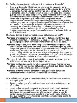 14. Cuál es la semejanza y relación entre consumo y demanda?
   Oferta y demanda: El sistema de economía de mercado, para
    desarrollar sus funciones, descansa en el libre juego de la oferta y
    la demanda. Vamos ahora a centrarnos en el estudio de la oferta y
    la demanda en un mercado para un bien determinado. Supongamos
    que los planes de cada comprador y cada vendedor son totalmente
    independientes de los de cualquier comprador o vendedor. De esta
    forma nos aseguramos que cada uno de los planes de los
    compradores o vendedores dependa de las propiedades objetivas
    del mercado y no de conjeturas sobre posibles comportamientos. De
    los demás. Con estas características tendremos un mercado
    perfecto, en el sentido de que hay un número muy grande de
    compradores y vendedores, de forma que cada uno realiza
    transacciones que son pequeñas en relación con el volumen total de
    las transacciones.
15. Cuáles son los 5 Submercados que se estudian en un EdM?
-Mercado proveedor: está constituido por todas aquellas firmas que
    proporcionan insumos, materiales y equipos. También comprende a
    quienes proporcionan servicios financieros y de mano de obra.
-Mercado competidor, está formado por las empresas que producen y
    comercializan productos similares a los del proyecto y por aquellas
    compañías que sin ofrecer bienes o servicios similares, comparten el
    mismo mercado objetivo de clientes. Por lo tanto, para la
    preparación y evaluación de proyectos será imprescindible, conocer
    la estrategia comercial que se desarrollará para enfrentar de mejor
    forma la competencia frente al mercado consumidor.
-Mercado distribuidor: necesita el análisis de menos variables que los
    anteriores, pero no deja de ser importante.
-Mercado consumidor, suele ser el que requiere mayor tiempo para su
    estudio, por la cantidad de estudios específicos, que deben llevarse
    a cabo dada la complejidad del consumidor.
-Mercado externo por sus características, puede ser estudiado
    separadamente o inserto en los estudios anteriores.

16. Quiénes constituyen la Competencia? Qué se debe conocer sobre
    ella y por qué?
   Todos aquellos que ofertan los mismos productos o similares a los
    ofrecidos.
   Lo normal no es que la empresa se encuentre sola en el mercado,
    sino que tenga que competir con otras empresas que tratan de
    satisfacer las mismas funciones básicas de un mismo grupo de
    consumidores. Es necesario no solo la orientación hacia el cliente,
    sino que nuestra oferta hacia los clientes sea más eficaz que la de
    nuestros competidores.
 