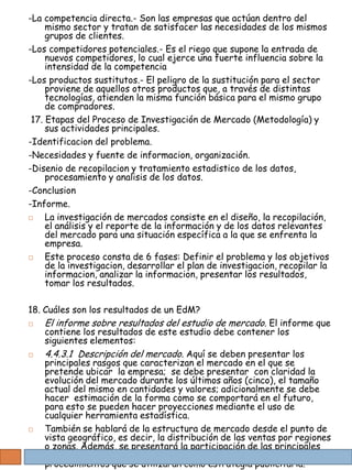 -La competencia directa.- Son las empresas que actúan dentro del
     mismo sector y tratan de satisfacer las necesidades de los mismos
     grupos de clientes.
-Los competidores potenciales.- Es el riego que supone la entrada de
     nuevos competidores, lo cual ejerce una fuerte influencia sobre la
     intensidad de la competencia
-Los productos sustitutos.- El peligro de la sustitución para el sector
     proviene de aquellos otros productos que, a través de distintas
     tecnologías, atienden la misma función básica para el mismo grupo
     de compradores.
 17. Etapas del Proceso de Investigación de Mercado (Metodología) y
     sus actividades principales.
-Identificacion del problema.
-Necesidades y fuente de informacion, organización.
-Disenio de recopilacion y tratamiento estadistico de los datos,
     procesamiento y analisis de los datos.
-Conclusion
-Informe.
    La investigación de mercados consiste en el diseño, la recopilación,
     el análisis y el reporte de la información y de los datos relevantes
     del mercado para una situación específica a la que se enfrenta la
     empresa.
    Este proceso consta de 6 fases: Definir el problema y los objetivos
     de la investigacion, desarrollar el plan de investigacion, recopilar la
     informacion, analizar la informacion, presentar los resultados,
     tomar los resultados.

18. Cuáles son los resultados de un EdM?
   El informe sobre resultados del estudio de mercado. El informe que
    contiene los resultados de este estudio debe contener los
    siguientes elementos:
   4.4.3.1 Descripción del mercado. Aquí se deben presentar los
    principales rasgos que caracterizan el mercado en el que se
    pretende ubicar la empresa; se debe presentar con claridad la
    evolución del mercado durante los últimos años (cinco), el tamaño
    actual del mismo en cantidades y valores; adicionalmente se debe
    hacer estimación de la forma como se comportará en el futuro,
    para esto se pueden hacer proyecciones mediante el uso de
    cualquier herramienta estadística.
   También se hablará de la estructura de mercado desde el punto de
    vista geográfico, es decir, la distribución de las ventas por regiones
    o zonas. Además, se presentará la participación de las principales
    empresas en el mercado. Futura y especificando las políticas y los
    procedimientos que se utilizarán como estrategia publicitaria.
 