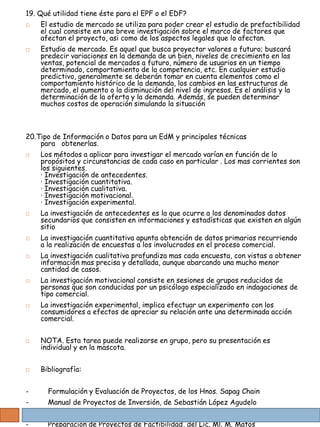19. Qué utilidad tiene éste para el EPF o el EDF?
   El estudio de mercado se utiliza para poder crear el estudio de prefactibilidad
    el cual consiste en una breve investigación sobre el marco de factores que
    afectan el proyecto, asi como de los aspectos legales que lo afectan.
   Estudio de mercado. Es aquel que busca proyectar valores a futuro; buscará
    predecir variaciones en la demanda de un bien, niveles de crecimiento en las
    ventas, potencial de mercados a futuro, número de usuarios en un tiempo
    determinado, comportamiento de la competencia, etc. En cualquier estudio
    predictivo, generalmente se deberán tomar en cuenta elementos como el
    comportamiento histórico de la demanda, los cambios en las estructuras de
    mercado, el aumento o la disminución del nivel de ingresos. Es el análisis y la
    determinación de la oferta y la demanda. Además, se pueden determinar
    muchos costos de operación simulando la situación



20.Tipo de Información o Datos para un EdM y principales técnicas
    para obtenerlas.
   Los métodos a aplicar para investigar el mercado varían en función de lo
    propósitos y circunstancias de cada caso en particular . Los mas corrientes son
    los siguientes.
    · Investigación de antecedentes.
    · Investigación cuantitativa.
    · Investigación cualitativa.
    · Investigación motivacional.
    · Investigación experimental.
   La investigación de antecedentes es la que ocurre a los denominados datos
    secundarios que consisten en informaciones y estadísticas que existen en algún
    sitio
   La investigación cuantitativa apunta obtención de datos primarios recurriendo
    a la realización de encuestas a los involucrados en el proceso comercial.
   La investigación cualitativa profundiza mas cada encuesta, con vistas a obtener
    información mas precisa y detallada, aunque abarcando una mucho menor
    cantidad de casos.
   La investigación motivacional consiste en sesiones de grupos reducidos de
    personas que son conducidas por un psicólogo especializado en indagaciones de
    tipo comercial.
   La investigación experimental, implica efectuar un experimento con los
    consumidores a efectos de apreciar su relación ante una determinada acción
    comercial.


   NOTA. Esta tarea puede realizarse en grupo, pero su presentación es
    individual y en la mascota.


   Bibliografía:


-     Formulación y Evaluación de Proyectos, de los Hnos. Sapag Chain
-     Manual de Proyectos de Inversión, de Sebastián López Agudelo
-     Formulación y Evaluación de Proyectos, de la Baca Urbina.
-     Preparación de Proyectos de Factibilidad, del Lic. Ml. M. Matos
 