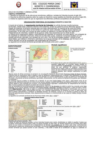 IED. COLEGIO MARIA CANO
                                                      RESPETO Y COMPROMISO
                                                    GUIA DE TRABAJO ESCOLAR GRADO OCTAVO
                                                                                                                 GUIA No. 05:30-03/08-09=2010.
SIGLO XIX COLOMBIA Y AMERICA LATINA
Logros y competencia
1. Identifica la evolución de las estructuras económicas, políticas y sociales de Colombia durante el siglo XIX.
2. Describe los diferentes aspectos sobre los cuales se cimentó la nueva república de Colombia durante el siglo XIX.
3. Analiza los aspectos sobre los que se organizaron los diferentes conflictos sociopolíticos de este período.

                              ORGANIZACIÓN TERRITORIAL DE COLOMBIA DURANTE EL SIGLO XIX
A través de la historia, la organización territorial de Colombia ha sufrido diversas transformaciones
territoriales, debido tanto a factores internos como externos. Si bien los gobiernos de las diferentes épocas han
tratado de organizar el territorio nacional para una mejor administración, la mayoría de las veces los límites
artificiales impuestos para éstas no han tenido en cuenta las raíces culturales y políticas de las regiones que
comprenden. Es de notar que muchos de estos cambios se realizaron a lo largo del siglo XIX, época de la
independencia de Colombia y también de las guerras civiles más sangrientas que ha vivido el país.
La historia de la organización política y administrativa de Colombia no comienza, de modo alguno, con la llegada de
los españoles al continente americano. Antes de ocurrido éste suceso, existieron numerosos pueblos con sus
propias estructuras culturales, que variaban de uno a otro. Uno de los principales pueblos, y quizás el más
desarrollado, que habitaron el territorio colombiano fue el grupo aborigen de los Chibchas, que formaron en el
interior del país uno de las sociedades más organizadas del continente.[1]
La siguiente era la división territorial aproximada del Virreinato entre 1777 y 1810:[5]

Virreinato de Nueva Granada                                                             Período republicano
Gobiernos y Corregimientos
Presidencia de Quito              Presidencia de Santa Fe       Capitanía de                                             Provincias Unidas de Nueva Granada,
                                                                Venezuela                                                1810. República de Colombia,
Gobiernos                         Gobiernos                     Gobiernos                                                1824
•     Quito                       •     Santa Fe                •     Caracas
•     Atacames                    •     Antioquia               •     Barinas
•     Cuenca                      •     Cartagena               •     Cumaná
•     Guayaquil                   •     Chocó                   •     Guayana
•     Jaén de Bracamoros          •     Panamá                  •     Maracaibo
•     Maynas                      •     Popayán                 •     Margarita
•     Quijos                      •     Riohacha                •     Trinidad
•     Yaguarzongo                 •     Santa Marta
                                  •     Veraguas
Corregimientos                                                             En la época de los gritos de independencia de la América
•     Ambato                      Corregimientos                           española (1808-1811), el virreinato estaba dividido en
•     Chimbo                   •        Casanare                           aproximadamente 22 provincias, cuyos límites a la larga
•     Latacunga                •        Mariquita                          serían los que definirían la posterior organización
•     Loja                     •        Neiva
                                                                           territorial de la región. Éstas se camuflaron muchas veces
•     Otavalo                  •        Pamplona
                                                                           dentro de otras entidades (estados o departamentos) que
•     Riobamba                 •        Socorro
•     Ibarra                   •        Tunja                              surgieron después, pero siempre mantuvieron su perfil
                                                                           territorial.[6]
Algunas pocas de dichas provincias se reunieron en una pequeña federación denominada Provincias Unidas de Nueva Granada,
mientras otras se mantuvieron fieles a España y otras se declararon independientes por sí mismas. Esto desembocó en un caos
político (el cual se manifestó en una guerra civil) que permitió a la corona española llevar a cabo sus planes de reconquista del
Virreinato y los demás territorios americanos, que acabó, efímeramente, con los sueños de libertad de las gentes que habitaban
el continente.[4]
Sin embargo algunos pueblos no desistían de su libertad. Es así como Simón Bolívar entre 1819 y 1822 libertó varias de las
regiones del continente americano en contra de las fuerzas realistas; durante este tiempo permaneció la división en provincias,
aunque debido al caos originado por la guerra, a los levantamientos regionales y declaraciones de independencia de varias de
ellas, muchas quedaron sin gobierno de parte de la Corona española.
Una vez alcanzada de forma permanente la independencia, nace el 17 de diciembre de 1819 la nación hoy conocida como Gran
Colombia, en la cual las regiones conocidas como Nueva Granada, Venezuela y Ecuador se agruparon y cada una pasó a formar
como departamento. Más tarde en 1822 se unieron las recientemente liberadas regiones del sur del Ecuador, por lo que se
reorganizó la división político administrativa del país. Los 3 grandes departamentos se dividieron en otros 12 para hacer más
fácil la gestión administrativa y fortalecer la identidad nacional. Sin embargo, aunque en un principio se pensó en obviar las
divisiones administrativas coloniales, éstos departamentos se basaron en las provincias en las cuales se hallaba dividido el antes
Virreinato.[7] [2]
La siguiente era la división territorial de las Provincias Unidas entre 1811 y 1816:[8]
                              Provincias Unidas de Nueva Granada
                              Provincias
                              • Antioquia               • Mariquita                        •   Riohacha
                              • Bogotá                  • Neiva                            •   Santa Marta
                              • Cartagena               • Pamplona                         •   Socorro
                              • Casanare                • Panamá                           •   Tunja
                              • Chocó                   • Popayán                          •   Veraguas

                                                            La siguiente era la división territorial de la Gran Colombia entre 1824 y 1830:[2]
                              República de Colombia (Gran Colombia)
                              Departamentos
                              Distrito de Venezuela         Distrito de Nueva Granada          Distrito de Quito
                              •       Apure                 •       Boyacá
                              •       Orinoco               •       Cauca                      •     Azuay
                              •       Venezuela             •       Cundinamarca               •     Guayaquil
                              •       Zulia                 •       Istmo (Panamá)             •     Quito
                                                            •       Magdalena




República de la Nueva Granada, 1852.
A pesar de todos los esfuerzos posibles, la Gran Colombia fracasó como nación, dividiéndose en 1830 en aquellos 3 países que
la habían conformado (Panamá siguió unida a la Nueva Granada 70 años más). Se decidió entonces que los límites entre estos
serían los que tenían al momento de la independencia (el llamado Uti possidetis iure de 1810), para evitar confrontaciones
innecesarias y posteriores reclamaciones territoriales. La entonces República de la Nueva Granada permaneció un tiempo con la
división territorial que poseía durante la Gran Colombia, y más tarde a través de la constitución de 1832 se subdividió en
 