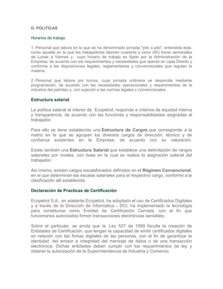 D. POLITICAS

Horarios de trabajo

1. Personal que labora en lo que se ha denominado jornada "pito a pito", entendida ésta,
como aquella en la que los trabajadores laboran cuarenta y cinco (45) horas semanales
de Lunes a Viernes y, cuyo horario de trabajo es fijado por la Administración de la
Empresa, de acuerdo con los requerimientos y necesidades que operan en cada Distrito y
conforme a las disposiciones legales, reglamentarias y convencionales que regulan la
materia.

2. Personal que labora por turnos, cuya jornada ordinaria se desarrolla mediante
programación, de acuerdo con las necesidades operacionales y requerimientos de la
industria del petróleo y, con sujeción a las normas legales y convencionales.

Estructura salarial

La política salarial al interior de Ecopetrol, responde a criterios de equidad interna
y transparencia, de acuerdo con las funciones y responsabilidades asignadas al
trabajador.

Para ello se tiene establecida una Estructura de Cargos que corresponde a la
matriz en la que se agrupan los diversos cargos de dirección, técnico y de
confianza existentes en la Empresa, de acuerdo con su valoración.

Existe también una Estructura Salarial que establece una delimitación de rangos
salariales por niveles, con base en la cual se realiza la asignación salarial del
trabajador.

Así mismo, existen cargos escalafonados definidos en el Régimen Convencional,
en el que determinan las escalas salariales para el respectivo cargo, conforme a la
clasificación allí establecida.

Declaración de Practicas de Certificación

Ecopetrol S.A., en adelante Ecopetrol, ha adoptado el uso de Certificados Digitales
y a través de la Dirección de Informática - DCI, ha implementado la tecnología
para constituirse como Entidad de Certificación Cerrada, con el fin que
funcionarios autorizados firmen transacciones electrónicas sensibles.

Sobre el particular, se anota que la Ley 527 de 1999 faculta la creación de
Entidades de Certificación, que tengan la capacidad de emitir certificados digitales
en relación con las firmas digitales de las personas, con el fin de garantizar la
identidad del emisor e integridad del mensaje de datos o de una transacción
electrónica. Dichas entidades deben cumplir con los requerimientos de ley y
obtener la autorización de la Superintendencia de Industria y Comercio.
 