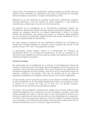 Según la ley, son entidades de certificación cerrada aquellas que ofrecen servicios
propios de las entidades de certificación sólo para el intercambio de mensajes
entre la entidad y el suscriptor, sin exigir remuneración por ello.

Mediante el uso del certificado el suscriptor puede firmar digitalmente cualquier
mensaje electrónico, como por ejemplo el correo electrónico, y este tendrá la
misma fuerza y efectos que el uso de una firma manuscrita.

De acuerdo con lo establecido en la normatividad colombiana vigente, las
Entidades de Certificación Digital Cerradas expiden certificados digitales que solo
pueden ser utilizados dentro de un contexto determinado y frente a la propia
Entidad de Certificación. Una persona que posee un certificado digital expedido
por una Entidad de Certificación Digital Cerrada sólo puede identificarse con él
frente a la propia Entidad de Certificación.

Se deja expresa constancia de que certificados emitidos por la Entidad de
Certificación Cerrada Ecopetrol no cumplen con los requisitos del artículo 15 del
decreto número 1747 del 11 de septiembre de 2000.

A continuación puede obtener acceso a la Declaración de Prácticas de
Certificación (DPC), de la Entidad de certificación, el cual se constituye en el
documento que establece los términos bajo los cuales será prestado el servicio de
certificación digital en Ecopetrol.

Horarios de trabajo

De conformidad con lo establecido en el artículo 10 del Reglamento Interno de
Trabajo, la jornada ordinaria de trabajo para los trabajadores de la Empresa es de
cuarenta y ocho (48) horas semanales, salvo para el personal que legalmente se
encuentra exceptuado de dicha jornada, como lo es el que desempeña cargos de
dirección, confianza o de manejo. Todo ello, sin perjuicio de lo que sobre el
particular se establece en el Régimen Convencional y en el mismo reglamento.

En ese sentido, para el personal que labora en las Oficinas Centrales de Bogotá,
se tiene establecido en el mencionado Reglamento Interno una jornada de Lunes
a Viernes en un horario de 7:30 a.m. a 4:30 p.m. en jornada continua,
compensando de esta forma la jornada del día sábado.

El artículo 139 del Régimen Convencional, señala como jornada ordinaria para
aquellos trabajadores que no laboran por turnos de trabajo, cuarenta y cinco (45)
horas semanales de Lunes a Viernes, para lo cual cada Distrito al interior de la
Empresa, reglamenta el horario de acuerdo con las modalidades de la operación.
Así mismo, para el personal que labora por turnos de trabajo, la jornada ordinaria
es de cuarenta y ocho (48) horas semanales, reconociendo en estos casos tres (3)
horas de sobretiempo, diurno o nocturno, según sea el caso.
 