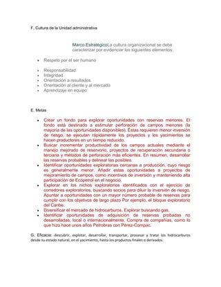 F. Cultura de la Unidad administrativa



                        Marco EstratégicoLa cultura organizacional se debe
                        caracterizar por evidenciar los siguientes elementos:

       Respeto por el ser humano

       Responsabilidad
       Integridad
       Orientación a resultados
       Orientación al cliente y al mercado
       Aprendizaje en equipo



E. Metas

       Crear un fondo para explorar oportunidades con reservas menores. El
       fondo está destinado a estimular perforación de campos menores (la
       mayoría de las oportunidades disponibles). Éstas requieren menor inversión
       de riesgo, se ejecutan rápidamente los proyectos y los yacimientos se
       hacen productores en un tiempo reducido.
       Buscar incrementar productividad de los campos actuales mediante el
       manejo mejorado de reservorio, proyectos de recuperación secundaria o
       terciaria y métodos de perforación más eficientes. En resumen, desarrollar
       las reservas probables y delinear las posibles.
       Identificar oportunidades exploratorias cercanas a producción, cuyo riesgo
       es generalmente menor. Añadir estas oportunidades a proyectos de
       mejoramiento de campos, como incentivos de inversión y manteniendo alta
       participación de Ecopetrol en el negocio.
       Explorar en los nichos exploratorios identificados con el ejercicio de
       corredores exploratorios, buscando socios para diluir la inversión de riesgo.
       Apuntar a oportunidades con un mayor número probable de reservas para
       cumplir con los objetivos de largo plazo Por ejemplo, el bloque exploratorio
       del Caribe.
       Diversificar el mercado de hidrocarburos. Explorar buscando gas.
       Identificar oportunidades de adquisición de reservas probadas no
       desarrolladas, local o internacionalmente. Compra de compañías, como lo
       que hizo hace unos años Petrobras con Pérez-Compac.

G. Eficacia: descubrir, explotar, desarrollar, transportar, procesar y tratar los hidrocarburos
desde su estado natural, en el yacimiento, hasta los productos finales o derivados.
 