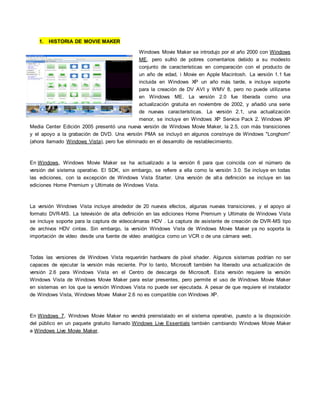 1. HISTORIA DE MOVIE MAKER
Windows Movie Maker se introdujo por el año 2000 con Windows
ME, pero sufrió de pobres comentarios debido a su modesto
conjunto de características en comparación con el producto de
un año de edad, i Movie en Apple Macintosh. La versión 1.1 fue
incluida en Windows XP un año más tarde, e incluye soporte
para la creación de DV AVI y WMV 8, pero no puede utilizarse
en Windows ME. La versión 2.0 fue liberada como una
actualización gratuita en noviembre de 2002, y añadió una serie
de nuevas características. La versión 2.1, una actualización
menor, se incluye en Windows XP Service Pack 2. Windows XP
Media Center Edición 2005 presentó una nueva versión de Windows Movie Maker, la 2.5, con más transiciones
y el apoyo a la grabación de DVD. Una versión PMA se incluyó en algunos construye de Windows "Longhorn"
(ahora llamado Windows Vista), pero fue eliminado en el desarrollo de restablecimiento.
En Windows, Windows Movie Maker se ha actualizado a la versión 6 para que coincida con el número de
versión del sistema operativo. El SDK, sin embargo, se refiere a ella como la versión 3.0. Se incluye en todas
las ediciones, con la excepción de Windows Vista Starter. Una versión de alta definición se incluye en las
ediciones Home Premium y Ultimate de Windows Vista.
La versión Windows Vista incluye alrededor de 20 nuevos efectos, algunas nuevas transiciones, y el apoyo al
formato DVR-MS. La televisión de alta definición en las ediciones Home Premium y Ultimate de Windows Vista
se incluye soporte para la captura de videocámaras HDV . La captura de asistente de creación de DVR-MS tipo
de archivos HDV cintas. Sin embargo, la versión Windows Vista de Windows Movie Maker ya no soporta la
importación de vídeo desde una fuente de vídeo analógica como un VCR o de una cámara web.
Todas las versiones de Windows Vista requerirán hardware de píxel shader. Algunos sistemas podrían no ser
capaces de ejecutar la versión más reciente. Por lo tanto, Microsoft también ha liberado una actualización de
versión 2.6 para Windows Vista en el Centro de descarga de Microsoft. Esta versión requiere la versión
Windows Vista de Windows Movie Maker para estar presentes, pero permite el uso de Windows Movie Maker
en sistemas en los que la versión Windows Vista no puede ser ejecutada. A pesar de que requiere el instalador
de Windows Vista, Windows Movie Maker 2.6 no es compatible con Windows XP.
En Windows 7, Windows Movie Maker no vendrá preinstalado en el sistema operativo, puesto a la disposición
del público en un paquete gratuito llamado Windows Live Essentials también cambiando Windows Movie Maker
a Windows Live Movie Maker.
 