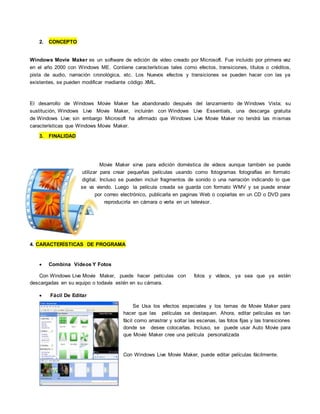 2. CONCEPTO
Windows Movie Maker es un software de edición de video creado por Microsoft. Fue incluido por primera vez
en el año 2000 con Windows ME. Contiene características tales como efectos, transiciones, títulos o créditos,
pista de audio, narración cronológica, etc. Los Nuevos efectos y transiciones se pueden hacer con las ya
existentes, se pueden modificar mediante código XML.
El desarrollo de Windows Movie Maker fue abandonado después del lanzamiento de Windows Vista; su
sustitución, Windows Live Movie Maker, incluirán con Windows Live Essentials, una descarga gratuita
de Windows Live; sin embargo Microsoft ha afirmado que Windows Live Movie Maker no tendrá las mismas
características que Windows Movie Maker.
3. FINALIDAD
Movie Maker sirve para edición doméstica de videos aunque también se puede
utilizar para crear pequeñas películas usando como fotogramas fotografías en formato
digital. Incluso se pueden incluir fragmentos de sonido o una narración indicando lo que
se va viendo. Luego la película creada se guarda con formato WMV y se puede enviar
por correo electrónico, publicarla en paginas Web o copiarlas en un CD o DVD para
reproducirla en cámara o verla en un televisor.
4. CARACTERÍSTICAS DE PROGRAMA
 Combina Vídeos Y Fotos
Con Windows Live Movie Maker, puede hacer películas con fotos y vídeos, ya sea que ya estén
descargadas en su equipo o todavía estén en su cámara.
 Fácil De Editar
Se Usa los efectos especiales y los temas de Movie Maker para
hacer que las películas se destaquen. Ahora, editar películas es tan
fácil como arrastrar y soltar las escenas, las fotos fijas y las transiciones
donde se desee colocarlas. Incluso, se puede usar Auto Movie para
que Movie Maker cree una película personalizada
Con Windows Live Movie Maker, puede editar películas fácilmente.
 