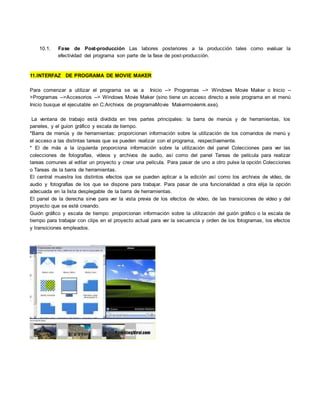 10.1. Fase de Post-producción Las labores posteriores a la producción tales como evaluar la
efectividad del programa son parte de la fase de post-producción.
11.INTERFAZ DE PROGRAMA DE MOVIE MAKER
Para comenzar a utilizar el programa se va a Inicio --> Programas --> Windows Movie Maker o Inicio --
>Programas -->Accesorios --> Windows Movie Maker (sino tiene un acceso directo a este programa en el menú
Inicio busque el ejecutable en C:Archivos de programaMovie Makermoviemk.exe).
La ventana de trabajo está dividida en tres partes principales: la barra de menús y de herramientas, los
paneles, y el guion gráfico y escala de tiempo.
*Barra de menús y de herramientas: proporcionan información sobre la utilización de los comandos de menú y
el acceso a las distintas tareas que se pueden realizar con el programa, respectivamente.
* El de más a la izquierda proporciona información sobre la utilización del panel Colecciones para ver las
colecciones de fotografías, vídeos y archivos de audio, así como del panel Tareas de película para realizar
tareas comunes al editar un proyecto y crear una película. Para pasar de uno a otro pulse la opción Colecciones
o Tareas de la barra de herramientas.
El central muestra los distintos efectos que se pueden aplicar a la edición así como los archivos de vídeo, de
audio y fotografías de los que se dispone para trabajar. Para pasar de una funcionalidad a otra elija la opción
adecuada en la lista desplegable de la barra de herramientas.
El panel de la derecha sirve para ver la vista previa de los efectos de vídeo, de las transiciones de vídeo y del
proyecto que se esté creando.
Guión gráfico y escala de tiempo: proporcionan información sobre la utilización del guión gráfico o la escala de
tiempo para trabajar con clips en el proyecto actual para ver la secuencia y orden de los fotogramas, los efectos
y transiciones empleados.
 
