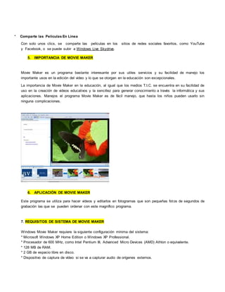 * Comparte las Películas En Línea
Con solo unos clics, se comparte las películas en los sitios de redes sociales favoritos, como YouTube
y Facebook, o se puede subir a Windows Live Skydrive.
5. IMPORTANCIA DE MOVIE MAKER
Movie Maker es un programa bastante interesante por sus utiles servicios y su facilidad de manejo los
importante usos en la edición del video y lo que se otorgan en la educación son excepcionales.
La importancia de Movie Maker en la educación, al igual que los medios T.I.C. se encuentra en su facilidad de
uso en la creación de videos educativos y la sencillez para generar conocimiento a través la informática y sus
aplicaciones. Manejos el programa Movie Maker es de fácil manejo, que hasta los niños pueden usarlo sin
ninguna complicaciones.
6. APLICACIÓN DE MOVIE MAKER
Este programa se utiliza para hacer videos y editarlos en fotogramas que son pequeñas fotos de segundos de
grabación las que se pueden ordenar con este magnífico programa.
7. REQUISITOS DE SISTEMA DE MOVIE MAKER
Windows Movie Maker requiere la siguiente configuración mínima del sistema:
* Microsoft Windows XP Home Edition o Windows XP Professional.
* Procesador de 600 MHz, como Intel Pentium III, Advanced Micro Devices (AMD) Athlon o equivalente.
* 128 MB de RAM.
* 2 GB de espacio libre en disco.
* Dispositivo de captura de vídeo si se va a capturar audio de orígenes externos.
 