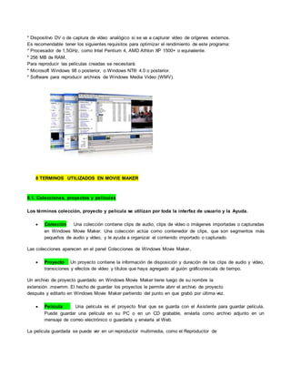* Dispositivo DV o de captura de vídeo analógico si se va a capturar vídeo de orígenes externos.
Es recomendable tener los siguientes requisitos para optimizar el rendimiento de este programa:
* Procesador de 1,5GHz, como Intel Pentium 4, AMD Athlon XP 1500+ o equivalente.
* 256 MB de RAM.
Para reproducir las películas creadas se necesitará:
* Microsoft Windows 98 o posterior, o Windows NT® 4.0 o posterior.
* Software para reproducir archivos de Windows Media Video (WMV).
8 TERMINOS UTILIZADOS EN MOVIE MAKER
8.1. Colecciones, proyectos y películas
Los términos colección, proyecto y película se utilizan por toda la interfaz de usuario y la Ayuda.
 Colección Una colección contiene clips de audio, clips de vídeo o imágenes importadas o capturadas
en Windows Movie Maker. Una colección actúa como contenedor de clips, que son segmentos más
pequeños de audio y vídeo, y le ayuda a organizar el contenido importado o capturado.
Las colecciones aparecen en el panel Colecciones de Windows Movie Maker.
 Proyecto Un proyecto contiene la información de disposición y duración de los clips de audio y vídeo,
transiciones y efectos de vídeo y títulos que haya agregado al guión gráfico/escala de tiempo.
Un archivo de proyecto guardado en Windows Movie Maker tiene luego de su nombre la
extensión .mswmm. El hecho de guardar los proyectos le permite abrir el archivo de proyecto
después y editarlo en Windows Movie Maker partiendo del punto en que grabó por última vez.
 Película Una película es el proyecto final que se guarda con el Asistente para guardar película.
Puede guardar una película en su PC o en un CD grabable, enviarla como archivo adjunto en un
mensaje de correo electrónico o guardarla y enviarla al Web.
La película guardada se puede ver en un reproductor multimedia, como el Reproductor de
 