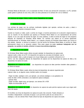 Windows Media de Microsoft, o en un explorador de Web. Si tiene una cámara DV conectada a su PC, también
puede grabar la película en una cinta y verla con otras personas en la cámara DV o en un televisor.
8.2. Archivos de origen. Vídeo, audio y otros. Dispositivos de captura
 Archivos de origen
Los archivos de origen son los archivos multimedia digitales (por ejemplo, archivos de audio y vídeo) o
imágenes que se importan al proyecto actual.
Cuando se importa un vídeo, audio o archivo de imagen, el archivo permanece en la ubicación original desde la
que se importó. El clip resultante que aparece en Windows Movie Maker es una representación del archivo
original; no es una copia del archivo de origen. En otras palabras, si edita el archivo de origen en otro programa
después de importarlo en Windows Movie Maker, los cambios que realice en el archivo aparecerán
automáticamente en Windows Movie Maker y en cualquier proyecto de Windows Movie Maker que incluya el
clip editado. Además, si elimina la miniatura o clip del archivo de Windows Movie Maker, el archivo de origen
permanecerá intacto en la ubicación original. Para estar seguro de poder continuar trabajando con un
proyecto, no cambie el nombre, elimine ni mueva los archivos originales.
 Dispositivos de captura
En Windows Movie Maker puede utilizar una gran variedad de dispositivos de captura para
capturar audio y vídeo en su PC. Un dispositivo de captura es una pieza de hardware que le
permite transferir vídeo y audio al equipo con el que trabaja para su posterior utilización en el
mismo. Las dos categorías básicas de dispositivos de captura son los dispositivos de captura de vídeo y los
dispositivos de captura de audio.
Dispositivos de captura de vídeo: Los dispositivos de captura de vídeo permiten transferir vídeo grabado o
en directo al equipo.
En Windows Movie Maker, puede utilizar los tipos de dispositivos de captura siguientes para
capturar vídeo (y, en algunos casos, también audio) en el equipo:
· Origen de vídeo analógico como, por ejemplo, una cámara analógica o una grabadora de
cintas de vídeo (VCR) conectada a una tarjeta de captura analógica.
· Cámara Web.
· Origen de vídeo digital como, por ejemplo, una cámara DV o VCR.
· Tarjeta de sintonizador de TV.
Dispositivos de captura de audio Un dispositivo de captura de audio permite capturar audio cuyo origen esté
fuera del equipo.
El micrófono es el tipo de dispositivo de captura de audio más conocido. Puede utilizarse un
micrófono independiente conectado al equipo o uno que forme parte de una cámara DV o
analógica, o de una cámara Web. Puede utilizar los tipos de dispositivos de captura de audio
 