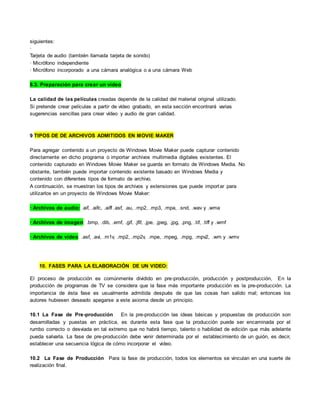 siguientes:
·
Tarjeta de audio (también llamada tarjeta de sonido)
· Micrófono independiente
· Micrófono incorporado a una cámara analógica o a una cámara Web
8.3. Preparación para crear un vídeo
La calidad de las películas creadas depende de la calidad del material original utilizado.
Si pretende crear películas a partir de vídeo grabado, en esta sección encontrará varias
sugerencias sencillas para crear vídeo y audio de gran calidad.
9 TIPOS DE DE ARCHIVOS ADMITIDOS EN MOVIE MAKER
Para agregar contenido a un proyecto de Windows Movie Maker puede capturar contenido
directamente en dicho programa o importar archivos multimedia digitales existentes. El
contenido capturado en Windows Movie Maker se guarda en formato de Windows Media. No
obstante, también puede importar contenido existente basado en Windows Media y
contenido con diferentes tipos de formato de archivo.
A continuación, se muestran los tipos de archivos y extensiones que puede importar para
utilizarlos en un proyecto de Windows Movie Maker:
· Archivos de audio: .aif, .aifc, .aiff .asf, .au, .mp2, .mp3, .mpa, .snd, .wav y .wma
· Archivos de imagen: .bmp, .dib, .emf, .gif, .jfif, .jpe, .jpeg, .jpg, .png, .tif, .tiff y .wmf
· Archivos de vídeo: .asf, .avi, .m1v, .mp2, .mp2v, .mpe, .mpeg, .mpg, .mpv2, .wm y .wmv
10. FASES PARA LA ELABORACIÓN DE UN VIDEO:
El proceso de producción es comúnmente dividido en pre-producción, producción y postproducción, En la
producción de programas de TV se considera que la fase más importante producción es la pre-producción. La
importancia de ésta fase es usualmente admitida después de que las cosas han salido mal; entonces los
autores hubiesen deseado apegarse a este axioma desde un principio.
10.1 La Fase de Pre-producción En la pre-producción las ideas básicas y propuestas de producción son
desarrolladas y puestas en práctica, es durante esta fase que la producción puede ser encaminada por el
rumbo correcto o desviada en tal extremo que no habrá tiempo, talento o habilidad de edición que más adelante
pueda salvarla. La fase de pre-producción debe venir determinada por el establecimiento de un guión, es decir,
establecer una secuencia lógica de cómo incorporar el video.
10.2 La Fase de Producción Para la fase de producción, todos los elementos se vinculan en una suerte de
realización final.
 
