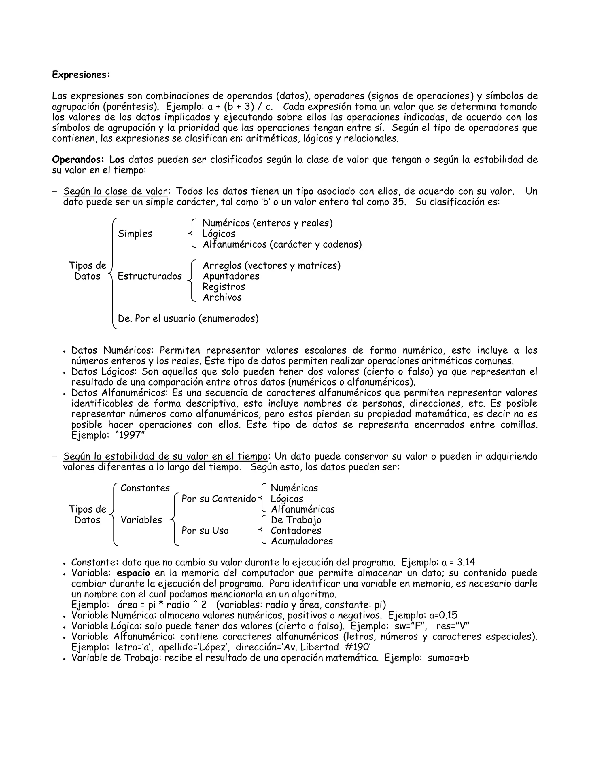 Expresiones:

Las expresiones son combinaciones de operandos (datos), operadores (signos de operaciones) y símbolos de
agrupación (paréntesis). Ejemplo: a + (b + 3) / c. Cada expresión toma un valor que se determina tomando
los valores de los datos implicados y ejecutando sobre ellos las operaciones indicadas, de acuerdo con los
símbolos de agrupación y la prioridad que las operaciones tengan entre sí. Según el tipo de operadores que
contienen, las expresiones se clasifican en: aritméticas, lógicas y relacionales.

Operandos: Los datos pueden ser clasificados según la clase de valor que tengan o según la estabilidad de
su valor en el tiempo:

 Según la clase de valor: Todos los datos tienen un tipo asociado con ellos, de acuerdo con su valor.    Un
  dato puede ser un simple carácter, tal como „b‟ o un valor entero tal como 35. Su clasificación es:

                                   Numéricos (enteros y reales)
                 Simples           Lógicos
                                   Alfanuméricos (carácter y cadenas)

      Tipos de                     Arreglos (vectores y matrices)
       Datos     Estructurados     Apuntadores
                                   Registros
                                   Archivos

                 De. Por el usuario (enumerados)


     Datos Numéricos: Permiten representar valores escalares de forma numérica, esto incluye a los
      números enteros y los reales. Este tipo de datos permiten realizar operaciones aritméticas comunes.
     Datos Lógicos: Son aquellos que solo pueden tener dos valores (cierto o falso) ya que representan el
      resultado de una comparación entre otros datos (numéricos o alfanuméricos).
     Datos Alfanuméricos: Es una secuencia de caracteres alfanuméricos que permiten representar valores
      identificables de forma descriptiva, esto incluye nombres de personas, direcciones, etc. Es posible
      representar números como alfanuméricos, pero estos pierden su propiedad matemática, es decir no es
      posible hacer operaciones con ellos. Este tipo de datos se representa encerrados entre comillas.
      Ejemplo: “1997”

 Según la estabilidad de su valor en el tiempo: Un dato puede conservar su valor o pueden ir adquiriendo
  valores diferentes a lo largo del tiempo. Según esto, los datos pueden ser:

                 Constantes                        Numéricas
                               Por su Contenido    Lógicas
      Tipos de                                     Alfanuméricas
       Datos     Variables                         De Trabajo
                               Por su Uso          Contadores
                                                   Acumuladores

     Constante: dato que no cambia su valor durante la ejecución del programa. Ejemplo: a = 3.14
     Variable: espacio en la memoria del computador que permite almacenar un dato; su contenido puede
      cambiar durante la ejecución del programa. Para identificar una variable en memoria, es necesario darle
      un nombre con el cual podamos mencionarla en un algoritmo.
      Ejemplo: área = pi * radio ^ 2 (variables: radio y área, constante: pi)
     Variable Numérica: almacena valores numéricos, positivos o negativos. Ejemplo: a=0.15
     Variable Lógica: solo puede tener dos valores (cierto o falso). Ejemplo: sw=”F”, res=”V”
     Variable Alfanumérica: contiene caracteres alfanuméricos (letras, números y caracteres especiales).
      Ejemplo: letra=‟a‟, apellido=‟López‟, dirección=‟Av. Libertad #190‟
     Variable de Trabajo: recibe el resultado de una operación matemática. Ejemplo: suma=a+b
 