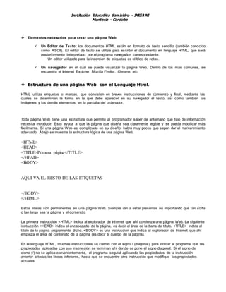 Institución Educativa San isidro - INESA NI
Montería - Córdoba
 Elementos necesarios para crear una página Web:
 Un Editor de Texto: los documentos HTML están en formato de texto sencillo (también conocido
como ASCII). El editor de texto se utiliza para escribir el documento en lenguaje HTML, que será
posteriormente interpretado por el programa navegador correspondiente.
Un editor utilizado para la inserción de etiquetas es el bloc de notas.
 Un navegador en el cual se puede visualizar la pagina Web. Dentro de los más comunes, se
encuentra el Internet Explorer, Mozilla Firefox, Chrome, etc.
 Estructura de una página Web con el Lenguaje Html.
HTML utiliza etiquetas o marcas, que consisten en breves instrucciones de comienzo y final, mediante las
cuales se determinan la forma en la que debe aparecer en su navegador el texto, así como también las
imágenes y los demás elementos, en la pantalla del ordenador.
Toda página Web tiene una estructura que permite al programador saber de antemano qué tipo de información
necesita introducir. Esto ayuda a que la página que diseña sea claramente legible y se pueda modificar más
fácilmente. Si una página Web es complicada en su diseño, habrá muy pocos que sepan dar el mantenimiento
adecuado. Abajo se muestra la estructura lógica de una página Web.
<HTML>
<HEAD>
<TITLE>Primera página</TITLE>
</HEAD>
<BODY>
AQUI VA EL RESTO DE LAS ETIQUETAS
</BODY>
</HTML>
Estas líneas son permanentes en una página Web. Siempre van a estar presentes no importando qué tan corta
o tan larga sea la página y el contenido.
La primera instrucción <HTML> indica al explorador de Internet que ahí comienza una página Web. La siguiente
instrucción <HEAD> indica el encabezado de la página, es decir el área de la barra de título. <TITLE> indica el
título de la página propiamente dicho. <BODY> es una instrucción que indica al explorador de Internet que ahí
empieza el área de contenido de la página (es decir el cuerpo de la página).
En el lenguaje HTML, muchas instrucciones se cierran con el signo / (diagonal) para indicar al programa que las
propiedades aplicadas con esa instrucción se terminan ahí donde se pone el signo diagonal. Si el signo de
cierre (/) no se aplica convenientemente, el programa seguirá aplicando las propiedades de la instrucción
anterior a todas las líneas inferiores, hasta que se encuentre otra instrucción que modifique las propiedades
actuales.
 