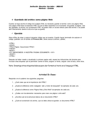 Institución Educativa San isidro - INESA NI
Montería - Córdoba
 Guardado del archivo como página Web
Cuando se haya escrito el código de la página Web, es necesario guardar el archivo como una página Web.
Una página Web tiene la extensión HTM, la cual se debe especificar en el momento de guardar la página. Una
vez guardado el archivo con la extensión HTM, se puede crear un acceso directo para este archivo o se puede
abrir directamente desde el sitio en el que se guardó.
 Ejercicio
Abre el Bloc de notas y copia el siguiente código que se muestra. Cuando hayas terminado de capturar el
código, guárdalo con el nombre de Primera.htm ; ahora busca tu archivo y ábrelo.
<HTML>
<HEAD>
<TITLE>Página Cesumnista</TITLE>
</HEAD>
<BODY>
<H1> BIENVENIDOS A NUESTRA PAGINA CESUMNISTA </H1>
</BODY>
</HTML>
Después de haber creado y visualizado tu primera pagina web, espera las indicaciones del docente para
incrustar otras etiquetas que te permitirán centrar el texto, asignar un fondo, asignar color al texto, entre otros.
Nota: Investiga otras etiquetas básicas para dar formato al texto en el lenguaje HTML.
Actividad En Clases:
Responde en el cuaderno las siguientes preguntas:
1. ¿Cuál crees que es la importancia del HTML?
2. ¿Explica la diferencia entre navegador web y motor de búsqueda? da ejemplos de cada uno.
3. ¿Explica la diferencia entre Página Web y Sitio Web? da ejemplos de cada uno.
4. ¿Cuáles son los elementos necesarios para crear una página o sitio web?
5. ¿Escribe cual es la estructura básica de un documento HTML?
6. ¿Cuál es la extensión de archivo, que se debe utilizar al guardar un documento HTML?
 