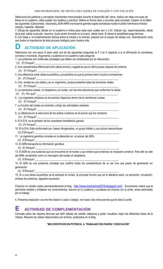 AMO MI PROFESIÓN, ME SIENTO EDUCADORA DE CORAZÓN Y CON VOCACIÓN
Selecciona las palabras y conceptos importantes mencionados durante el desarrollo del tema, realiza con ellas una sopa de
letras en tú cuaderno, debe quedar con estética y pulcritud. Define en forma clara y concreta cada concepto. Espero no te falten
las siguientes (Cariocinesis, citocinesis, ADN-ARN-cromosoma-gameto-cigoto-somaticas-núcleo-nuclólo-membrana-mitosis-
meiosis, haploide, diploide)
7. Dibuja las siguientes células en tú cuaderno e indica para cada caso cuales son n o 2n: Góbulo rojo, espermatozoide, célula
de la piel, célula muscular. neurona, óvulo recién formado en el ovario, célula ósea. Si tienes la posibilidad pega láminas.
8. Con base a la fundamentación teórica sobre la mitosis y la meiosis, prepara con tú equipo de trabajo una dramatización corta
que ilustre la importancia de éste proceso biológico para nuestra vida.
D ACTIVIDAD DE APLICACIÓN
Selecciona con una equis X para cada una de las siguientes preguntas la F o la V respecto a si la afirmación la consideras
correcta o incorrecta. Argumenta y sustenta en tú cuaderno cada pregunta
1. Las proteínas son moléculas complejas que deben ser sintetizadas por la mitocondria.
(V) (F) Porqué?_______________________________________________________________
2. Una característica diferencial entre célula animal y vegetal es que la última posee cápsula de proteína.
(V) (F) Porqué?______________________________________________________________
3. Una diferencia entre célula eucariótica y procariótica es que la primera tiene muchos cromosomas.
(V) (F) Porqué?______________________________________________________________
4. Una ameba es una célula y es un organismo, porque presenta todas las funciones vitales.
(V) (F) Porqué? _____________________________________________________________
5. La membrana celular, el citoplasma y el núcleo, son las tres estructuras que conforman la célula.
(V) (F) Por qué? _____________________________________________________________
6. Los organelos celulares se encuentran dispersos dentro de la membrana nuclear.
(V) (F) Porqué? _____________________________________________________________
7. La función del núcleo es controlar y dirigir las actividades celulares
(V) (F) Porqué? _____________________________________________________________
8. La diferencia en la estructura de los ácidos nucleicos es el azúcar que los compone.
(V) (F) Porqué? _____________________________________________________________
9. El A.D.N. es el portador de los caracteres hereditarios (genes)
(V) (F) Porque?______________________________________________________________
10. El A.D.N. Está conformado por: bases nitrogenadas, un grupo fosfato y una azúcar desoxirribosa
(V) (F)Porque?________________________________________________________________
11. La ingeniería genética consiste en la alteración en el azúcar del ADN.
(V) (F)Porque?_______________________________________________________________
12. El ARN transporta la información genética.
(V) (F) Porque?_______________________________________________________________
13. El ADN es una sustancia que se encuentra en el núcleo y que ordena qué proteínas es necesario construir. Para ello se vale
del ARN, enviándolo como un mensajero del núcleo al citoplasma.
(V) (F)Porque?_______________________________________________________________
14. El ADN es una sustancia compleja que codifica todas las características de un ser vivo que pasan de generación en
generación.
(V) (F)Porque?_______________________________________________________________
15. Si a una célula eucariótica se le extirpará el núcleo, la principal función que se le afectaría sería: La secreción, circulación,
síntesis de proteínas, digestión-excreción.
Chachos no olviden visitar permanentemente el blog . http://www.trachachos2016.blogspot.com/ . Encontraras videos que te
permitirán ampliar y fortalecer tus conocimientos, resume en tú cuaderno y socializas los mismos con tú profe, seras estimulado
por tú trabajo.
4. Presenta evaluación via one-line desde tu casa o colegio, con base a las instrucciones que te dara tú profe.
E ACTIVIDAD DE COMPLEMENTACIÓN
Consulta sobre las mejores técnicas par teñir células de cebolla cabezona y poder visualizar mejor las diferentes fases de la
mitosis. Resume los videos relacionados con el tema, publicados en el blog.
“MIS CIENTIFICOS EN POTENCIA A TRABAJAR CON PASIÓN Y DEDICACIÓN”
4
 
